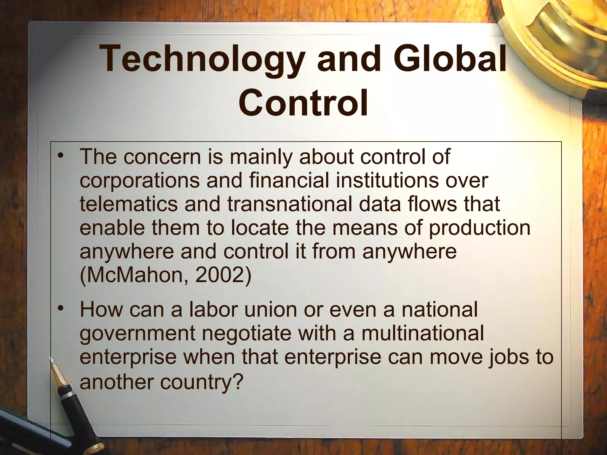 Technology and Global
Control
• The concern is mainly about control of
corporations and financial institutions over
telematics and transnational data flows that
enable them to locate the means of production
anywhere and control it from anywhere
(McMahon, 2002)
• How can a labor union or even a national
government negotiate with a multinational
enterprise when that enterprise can move jobs to
another country?
 