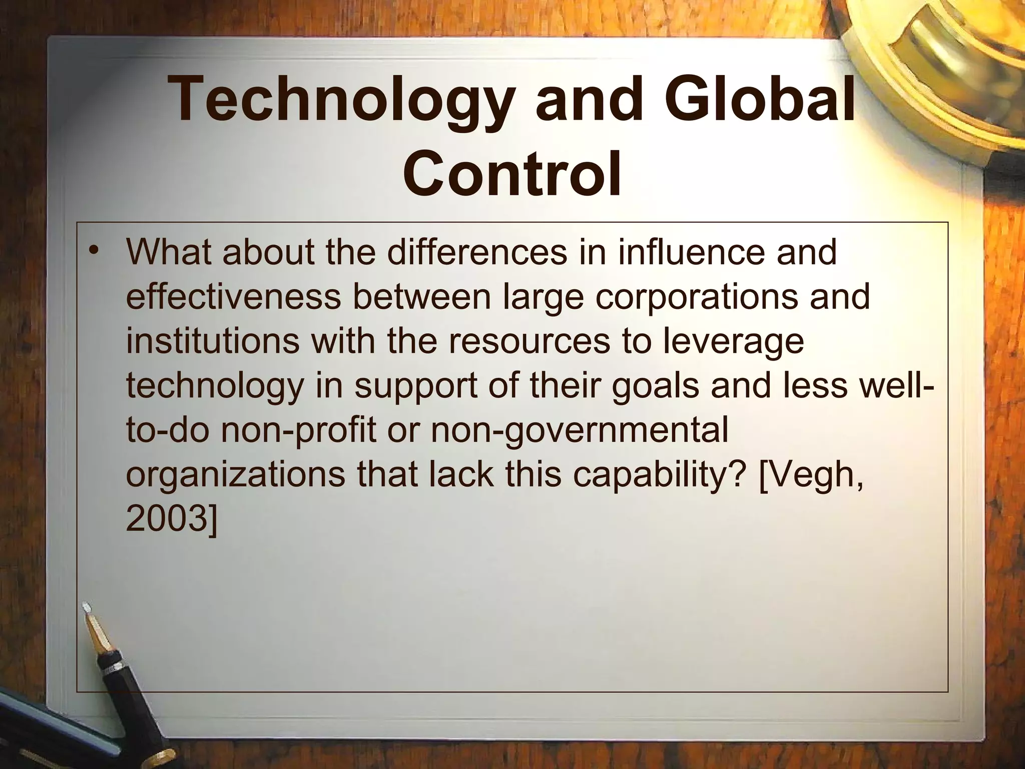 Technology and Global
Control
• What about the differences in influence and
effectiveness between large corporations and
institutions with the resources to leverage
technology in support of their goals and less well-
to-do non-profit or non-governmental
organizations that lack this capability? [Vegh,
2003]
 
