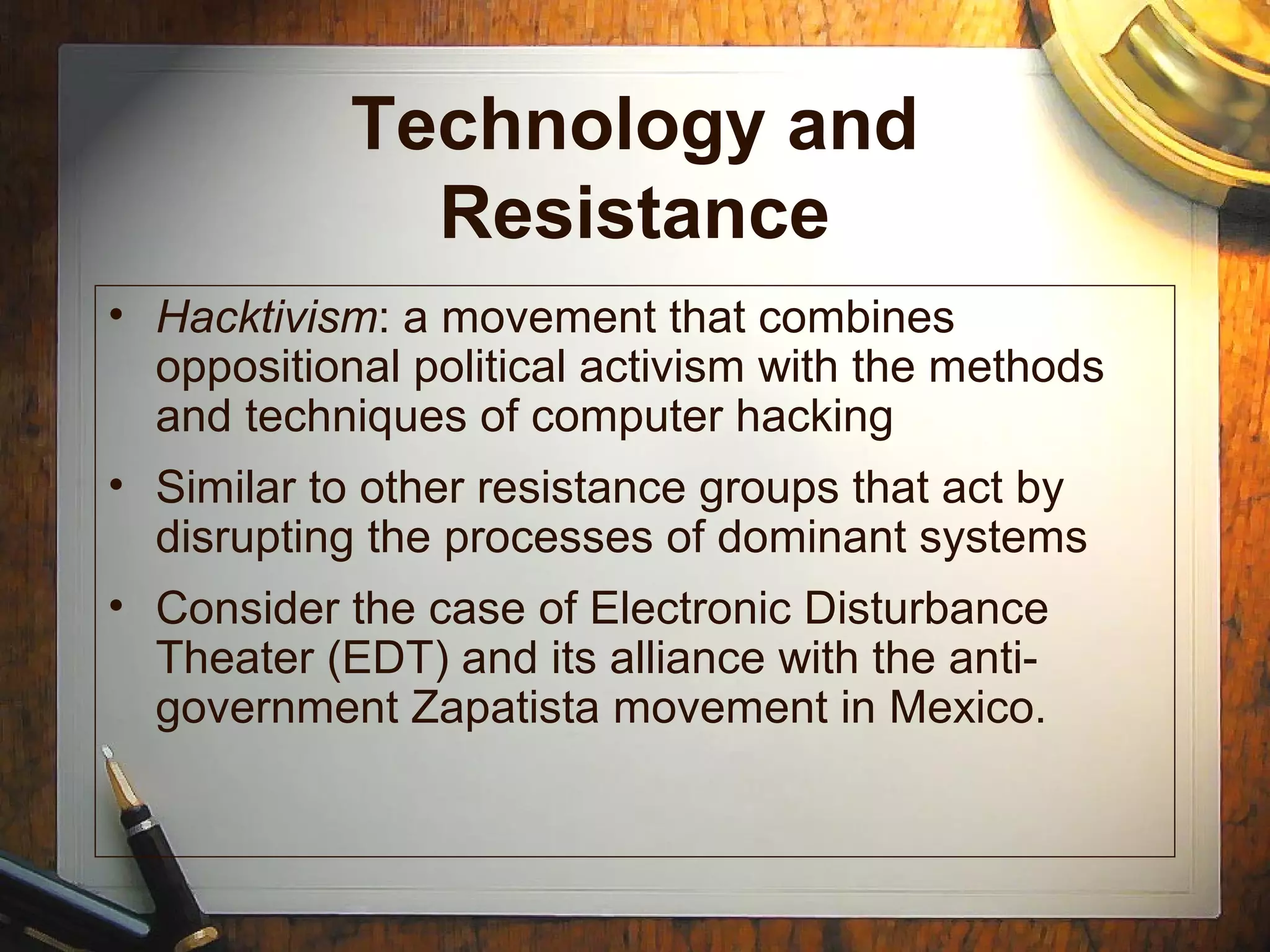 Technology and
Resistance
• Hacktivism: a movement that combines
oppositional political activism with the methods
and techniques of computer hacking
• Similar to other resistance groups that act by
disrupting the processes of dominant systems
• Consider the case of Electronic Disturbance
Theater (EDT) and its alliance with the anti-
government Zapatista movement in Mexico.
 