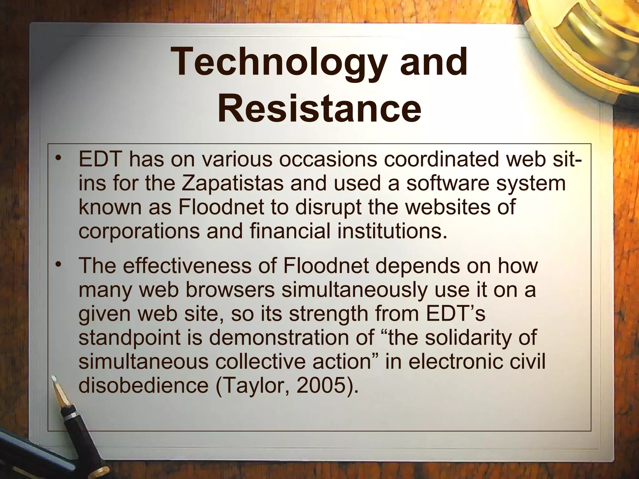 Technology and
Resistance
• EDT has on various occasions coordinated web sit-
ins for the Zapatistas and used a software system
known as Floodnet to disrupt the websites of
corporations and financial institutions.
• The effectiveness of Floodnet depends on how
many web browsers simultaneously use it on a
given web site, so its strength from EDT’s
standpoint is demonstration of “the solidarity of
simultaneous collective action” in electronic civil
disobedience (Taylor, 2005).
 