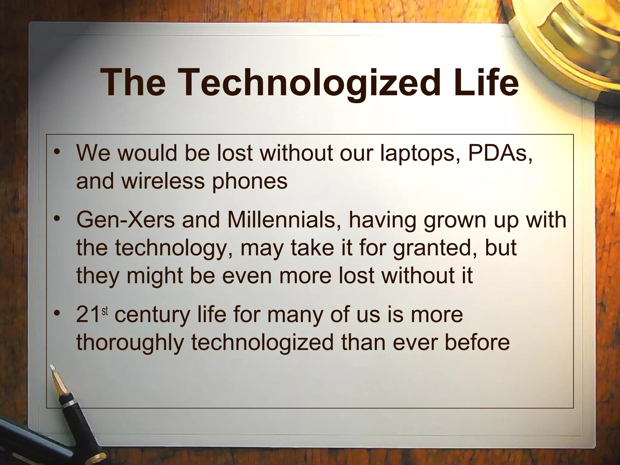 The Technologized Life
• We would be lost without our laptops, PDAs,
and wireless phones
• Gen-Xers and Millennials, having grown up with
the technology, may take it for granted, but
they might be even more lost without it
• 21st
century life for many of us is more
thoroughly technologized than ever before
 