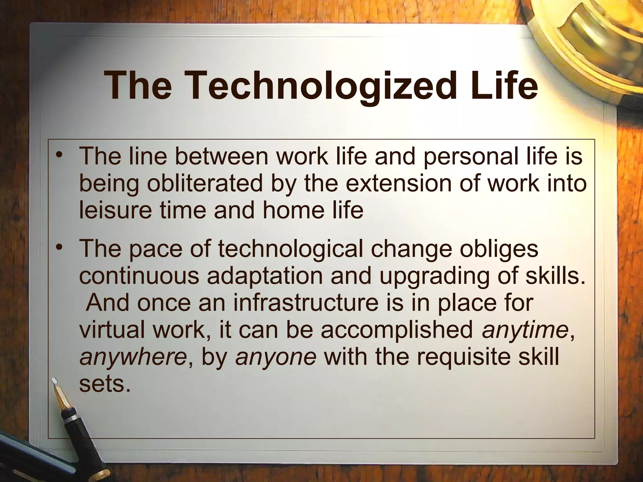 The Technologized Life
• The line between work life and personal life is
being obliterated by the extension of work into
leisure time and home life
• The pace of technological change obliges
continuous adaptation and upgrading of skills.
And once an infrastructure is in place for
virtual work, it can be accomplished anytime,
anywhere, by anyone with the requisite skill
sets.
 