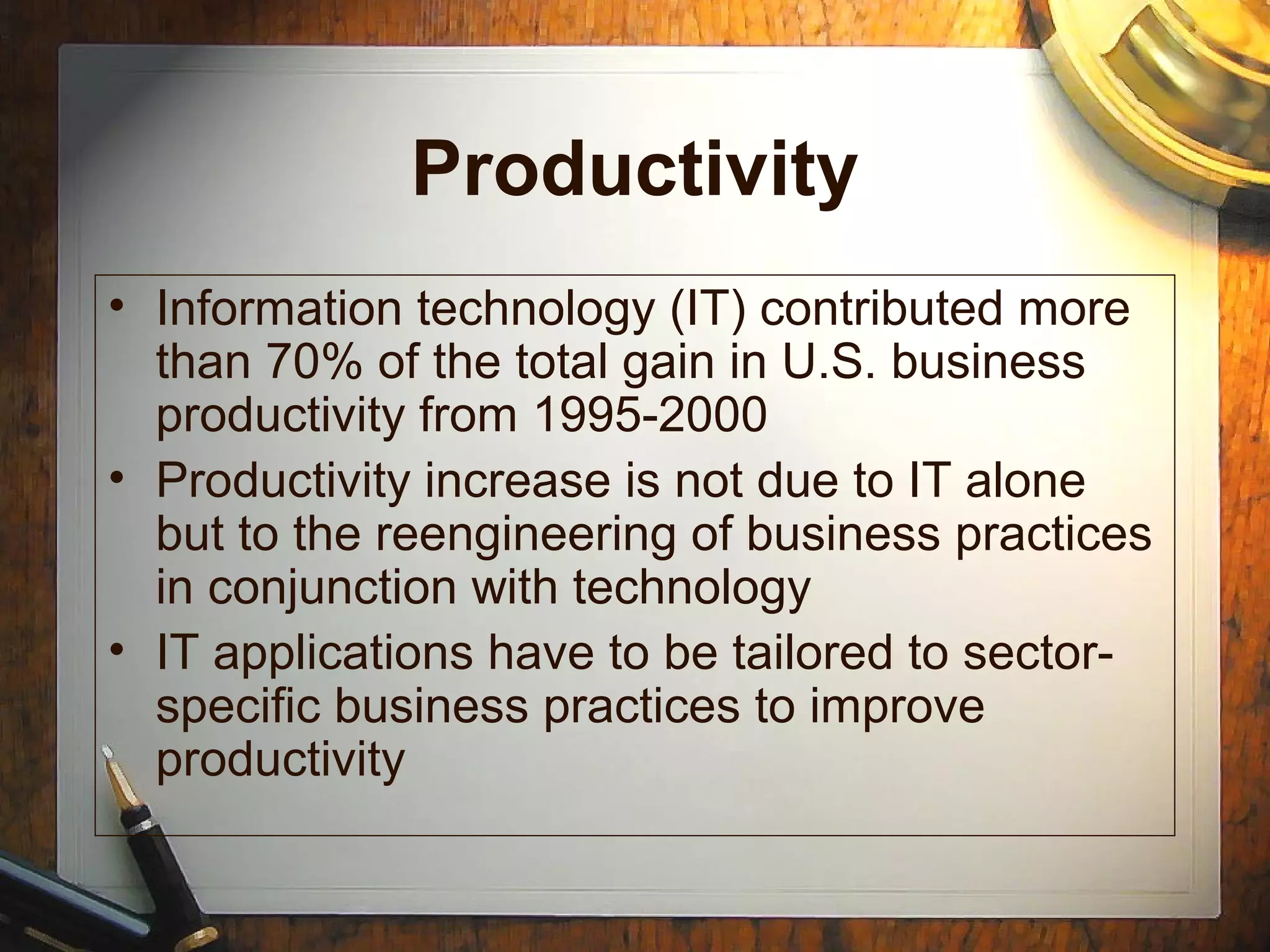 Productivity
• Information technology (IT) contributed more
than 70% of the total gain in U.S. business
productivity from 1995-2000
• Productivity increase is not due to IT alone
but to the reengineering of business practices
in conjunction with technology
• IT applications have to be tailored to sector-
specific business practices to improve
productivity
 