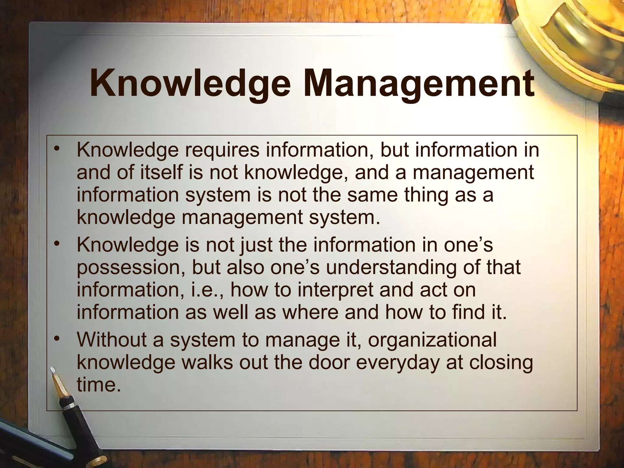 Knowledge Management
• Knowledge requires information, but information in
and of itself is not knowledge, and a management
information system is not the same thing as a
knowledge management system.
• Knowledge is not just the information in one’s
possession, but also one’s understanding of that
information, i.e., how to interpret and act on
information as well as where and how to find it.
• Without a system to manage it, organizational
knowledge walks out the door everyday at closing
time.
 