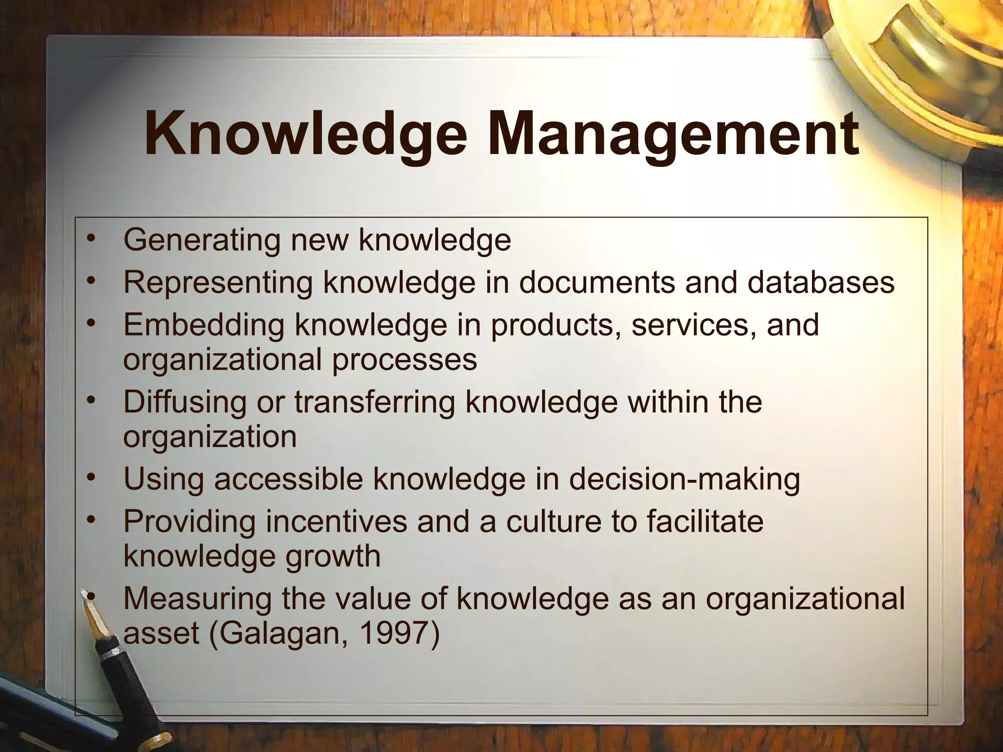 Knowledge Management
• Generating new knowledge
• Representing knowledge in documents and databases
• Embedding knowledge in products, services, and
organizational processes
• Diffusing or transferring knowledge within the
organization
• Using accessible knowledge in decision-making
• Providing incentives and a culture to facilitate
knowledge growth
• Measuring the value of knowledge as an organizational
asset (Galagan, 1997)
 