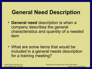 ©2006 Pearson Education, Inc. Marketing for Hospitality and Tourism, 4th edition
Upper Saddle River, NJ 07458 Kotler, Bowen, and Makens
General Need Description
• General need description is when a
company describes the general
characteristics and quantity of a needed
item
• What are some items that would be
included in a general needs description
for a training meeting?
©2006 Pearson Education, Inc. Marketing for Hospitality and Tourism, 4th edition
Upper Saddle River, NJ 07458 Kotler, Bowen, and Makens
 
