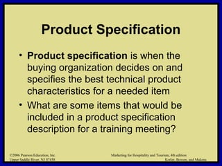 ©2006 Pearson Education, Inc. Marketing for Hospitality and Tourism, 4th edition
Upper Saddle River, NJ 07458 Kotler, Bowen, and Makens
Product Specification
• Product specification is when the
buying organization decides on and
specifies the best technical product
characteristics for a needed item
• What are some items that would be
included in a product specification
description for a training meeting?
©2006 Pearson Education, Inc. Marketing for Hospitality and Tourism, 4th edition
Upper Saddle River, NJ 07458 Kotler, Bowen, and Makens
 