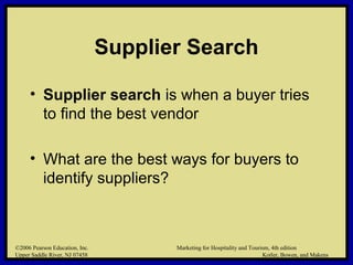 ©2006 Pearson Education, Inc. Marketing for Hospitality and Tourism, 4th edition
Upper Saddle River, NJ 07458 Kotler, Bowen, and Makens
Supplier Search
• Supplier search is when a buyer tries
to find the best vendor
• What are the best ways for buyers to
identify suppliers?
©2006 Pearson Education, Inc. Marketing for Hospitality and Tourism, 4th edition
Upper Saddle River, NJ 07458 Kotler, Bowen, and Makens
 