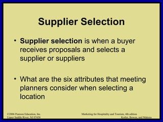 ©2006 Pearson Education, Inc. Marketing for Hospitality and Tourism, 4th edition
Upper Saddle River, NJ 07458 Kotler, Bowen, and Makens
Supplier Selection
• Supplier selection is when a buyer
receives proposals and selects a
supplier or suppliers
• What are the six attributes that meeting
planners consider when selecting a
location
©2006 Pearson Education, Inc. Marketing for Hospitality and Tourism, 4th edition
Upper Saddle River, NJ 07458 Kotler, Bowen, and Makens
 