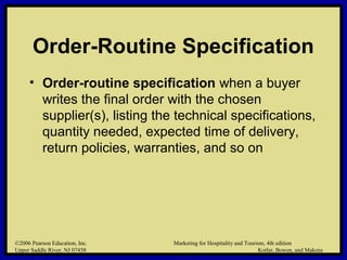 ©2006 Pearson Education, Inc. Marketing for Hospitality and Tourism, 4th edition
Upper Saddle River, NJ 07458 Kotler, Bowen, and Makens
Order-Routine Specification
• Order-routine specification when a buyer
writes the final order with the chosen
supplier(s), listing the technical specifications,
quantity needed, expected time of delivery,
return policies, warranties, and so on
©2006 Pearson Education, Inc. Marketing for Hospitality and Tourism, 4th edition
Upper Saddle River, NJ 07458 Kotler, Bowen, and Makens
 
