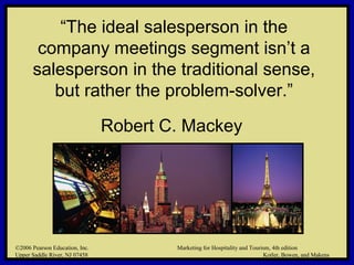 ©2006 Pearson Education, Inc. Marketing for Hospitality and Tourism, 4th edition
Upper Saddle River, NJ 07458 Kotler, Bowen, and Makens
“The ideal salesperson in the
company meetings segment isn’t a
salesperson in the traditional sense,
but rather the problem-solver.”
Robert C. Mackey
©2006 Pearson Education, Inc. Marketing for Hospitality and Tourism, 4th edition
Upper Saddle River, NJ 07458 Kotler, Bowen, and Makens
 