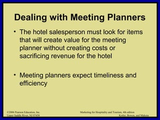 ©2006 Pearson Education, Inc. Marketing for Hospitality and Tourism, 4th edition
Upper Saddle River, NJ 07458 Kotler, Bowen, and Makens
Dealing with Meeting Planners
• The hotel salesperson must look for items
that will create value for the meeting
planner without creating costs or
sacrificing revenue for the hotel
• Meeting planners expect timeliness and
efficiency
©2006 Pearson Education, Inc. Marketing for Hospitality and Tourism, 4th edition
Upper Saddle River, NJ 07458 Kotler, Bowen, and Makens
 