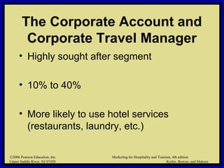 ©2006 Pearson Education, Inc. Marketing for Hospitality and Tourism, 4th edition
Upper Saddle River, NJ 07458 Kotler, Bowen, and Makens
The Corporate Account and
Corporate Travel Manager
• Highly sought after segment
• 10% to 40%
• More likely to use hotel services
(restaurants, laundry, etc.)
©2006 Pearson Education, Inc. Marketing for Hospitality and Tourism, 4th edition
Upper Saddle River, NJ 07458 Kotler, Bowen, and Makens
 