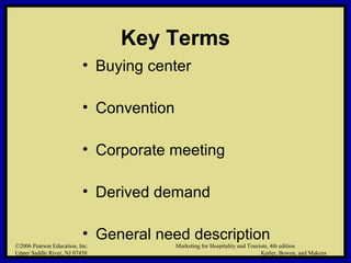 ©2006 Pearson Education, Inc. Marketing for Hospitality and Tourism, 4th edition
Upper Saddle River, NJ 07458 Kotler, Bowen, and Makens
Key Terms
• Buying center
• Convention
• Corporate meeting
• Derived demand
• General need description
©2006 Pearson Education, Inc. Marketing for Hospitality and Tourism, 4th edition
Upper Saddle River, NJ 07458 Kotler, Bowen, and Makens
 