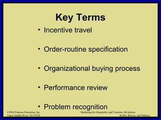 ©2006 Pearson Education, Inc. Marketing for Hospitality and Tourism, 4th edition
Upper Saddle River, NJ 07458 Kotler, Bowen, and Makens
Key Terms
• Incentive travel
• Order-routine specification
• Organizational buying process
• Performance review
• Problem recognition
©2006 Pearson Education, Inc. Marketing for Hospitality and Tourism, 4th edition
Upper Saddle River, NJ 07458 Kotler, Bowen, and Makens
 
