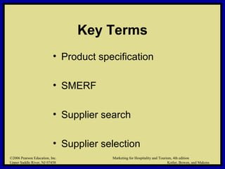 ©2006 Pearson Education, Inc. Marketing for Hospitality and Tourism, 4th edition
Upper Saddle River, NJ 07458 Kotler, Bowen, and Makens
Key Terms
• Product specification
• SMERF
• Supplier search
• Supplier selection
©2006 Pearson Education, Inc. Marketing for Hospitality and Tourism, 4th edition
Upper Saddle River, NJ 07458 Kotler, Bowen, and Makens
 