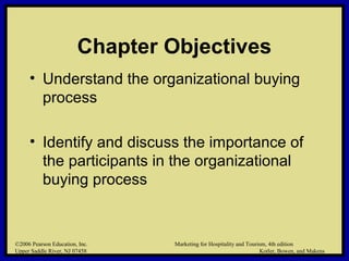 ©2006 Pearson Education, Inc. Marketing for Hospitality and Tourism, 4th edition
Upper Saddle River, NJ 07458 Kotler, Bowen, and Makens
Chapter Objectives
• Understand the organizational buying
process
• Identify and discuss the importance of
the participants in the organizational
buying process
©2006 Pearson Education, Inc. Marketing for Hospitality and Tourism, 4th edition
Upper Saddle River, NJ 07458 Kotler, Bowen, and Makens
 
