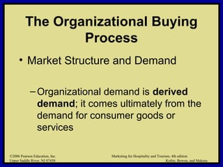 ©2006 Pearson Education, Inc. Marketing for Hospitality and Tourism, 4th edition
Upper Saddle River, NJ 07458 Kotler, Bowen, and Makens
The Organizational Buying
Process
• Market Structure and Demand
–Organizational demand is derived
demand; it comes ultimately from the
demand for consumer goods or
services
©2006 Pearson Education, Inc. Marketing for Hospitality and Tourism, 4th edition
Upper Saddle River, NJ 07458 Kotler, Bowen, and Makens
 