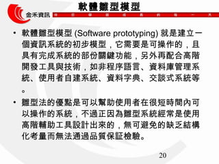 20 
ܛwrģ 
? ܛwrģ(Software prototyping) ǽһ 
YӍϵyĳģͣҪǿɲģ 
ϵyĲPIܣϸA 
_lcgǳZԡYώϵ 
yʹԽϵyYֵ䡢Մʽϵy 
 
? rͷăcǿԎʹںܶ̕rgȿ 
Բϵy^rϵyʹ 
AoOӋģoɱȱY 
oͨ^Ʒ|^z򞡣 
 