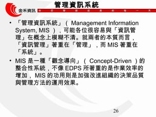26 
Ѷϵͳ 
? ѶϵͳManagement Information 
System, MISܸλcYӍ 
ڸģ塣̓ߵı|ԣ 
YӍڡMIS 
ϵy 
? MISһN^򡹣Concept-Driven 
ϵyEDPSصIЧʵ 
ӣMISĹÄtǼӏMMěQƷ| 
c\Ч 
 