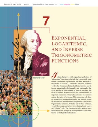 February 9, 2001 11:36 g65-ch7 Sheet number 1 Page number 443 cyan magenta yellow black
EXPONENTIAL,
LOGARITHMIC,
AND INVERSE
TRIGONOMETRIC
FUNCTIONS
n this chapter we will expand our collection of
“elementary” functions to include the exponential, loga-
rithmic, and inverse trigonometric functions. The heart of
the chapter is Section 7.1 on inverse functions, in which
we develop fundamental ideas that link a function and its
inverse numerically, algebraically, and graphically. Our
focus will be on those aspects of inverse functions that
relate to calculus. In particular, we will see that there is an
important connection between the derivative of a function
and the derivative of its inverse. This connection will allow
us to develop a number of derivative and integral formu-
las that involve the exponential, logarithmic, and inverse
trigonometric functions. With the aid of these formulas,
wewilldiscussapowerfultoolforevaluatinglimitsknown
as L’Hˆopital’s rule. The chapter concludes with an intro-
duction to some analogs of the trigonometric functions,
known as the hyperbolic functions.
 