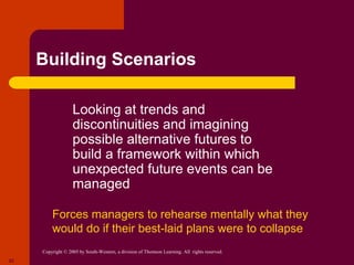 Copyright © 2005 by South-Western, a division of Thomson Learning. All rights reserved.
22
Building Scenarios
 Looking at trends and
discontinuities and imagining
possible alternative futures to
build a framework within which
unexpected future events can be
managed
Forces managers to rehearse mentally what they
would do if their best-laid plans were to collapse
 