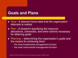 Copyright © 2005 by South-Western, a division of Thomson Learning. All rights reserved.
5
Goals and Plans
 Goal - A desired future state that the organization
attempts to realize.
 Plan - A blueprint specifying the resource
allocations, schedules, and other actions necessary
for attaining goals
 Planning – determining the organization’s goals and
the means for achieving them
– the most fundamental management function
– the most controversial management function.
 