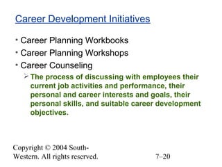 Copyright © 2004 South-
Western. All rights reserved. 7–20
Career Development Initiatives
• Career Planning Workbooks
• Career Planning Workshops
• Career Counseling
The process of discussing with employees their
current job activities and performance, their
personal and career interests and goals, their
personal skills, and suitable career development
objectives.
 