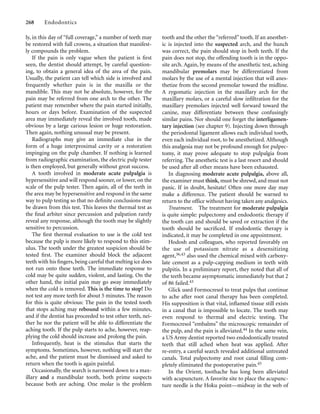 ly, in this day of “full coverage,” a number of teeth may
be restored with full crowns, a situation that manifest-
ly compounds the problem.
If the pain is only vague when the patient is ﬁrst
seen, the dentist should attempt, by careful question-
ing, to obtain a general idea of the area of the pain.
Usually, the patient can tell which side is involved and
frequently whether pain is in the maxilla or the
mandible. This may not be absolute, however, for the
pain may be referred from one arch to the other. The
patient may remember where the pain started initially,
hours or days before. Examination of the suspected
area may immediately reveal the involved tooth, made
obvious by a large carious lesion or huge restoration.
Then again, nothing unusual may be present.
Radiographs may give an immediate clue in the
form of a huge interproximal cavity or a restoration
impinging on the pulp chamber. If nothing is learned
from radiographic examination, the electric pulp tester
is then employed, but generally without great success.
A tooth involved in moderate acute pulpalgia is
hypersensitive and will respond sooner, or lower, on the
scale of the pulp tester. Then again, all of the teeth in
the area may be hypersensitive and respond in the same
way to pulp testing so that no deﬁnite conclusions may
be drawn from this test. This leaves the thermal test as
the ﬁnal arbiter since percussion and palpation rarely
reveal any response, although the tooth may be slightly
sensitive to percussion.
The ﬁrst thermal evaluation to use is the cold test
because the pulp is more likely to respond to this stim-
ulus. The tooth under the greatest suspicion should be
tested ﬁrst. The examiner should block the adjacent
teeth with his ﬁngers, being careful that melting ice does
not run onto these teeth. The immediate response to
cold may be quite sudden, violent, and lasting. On the
other hand, the initial pain may go away immediately
when the cold is removed. This is the time to stop! Do
not test any more teeth for about 5 minutes. The reason
for this is quite obvious: The pain in the tested tooth
that stops aching may rebound within a few minutes,
and if the dentist has proceeded to test other teeth, nei-
ther he nor the patient will be able to differentiate the
aching tooth. If the pulp starts to ache, however, reap-
plying the cold should increase and prolong the pain.
Infrequently, heat is the stimulus that starts the
symptoms. Sometimes, however, nothing will start the
ache, and the patient must be dismissed and asked to
return when the tooth is again painful.
Occasionally, the search is narrowed down to a max-
illary and a mandibular tooth, both prime suspects
because both are aching. One molar is the problem
268 Endodontics
tooth and the other the “referred” tooth. If an anesthet-
ic is injected into the suspected arch, and the hunch
was correct, the pain should stop in both teeth. If the
pain does not stop, the offending tooth is in the oppo-
site arch. Again, by means of the anesthetic test, aching
mandibular premolars may be differentiated from
molars by the use of a mental injection that will anes-
thetize from the second premolar toward the midline.
A zygomatic injection in the maxillary arch for the
maxillary molars, or a careful slow inﬁltration for the
maxillary premolars injected well forward toward the
canine, may differentiate between these confusingly
similar pains. Nor should one forget the interligamen-
tary injection (see chapter 9). Injecting down through
the periodontal ligament allows each individual tooth,
even each individual root, to be anesthetized. Although
this analgesia may not be profound enough for pulpec-
tomy, it may prove adequate to stop pulpalgia from
referring. The anesthetic test is a last resort and should
be used after all other means have been exhausted.
In diagnosing moderate acute pulpalgia, above all,
the examiner must think, must be shrewd, and must not
panic. If in doubt, hesitate! Often one more day may
make a difference. The patient should be warned to
return to the office without having taken any analgesics.
Treatment. The treatment for moderate pulpalgia
is quite simple: pulpectomy and endodontic therapy if
the tooth can and should be saved or extraction if the
tooth should be sacriﬁced. If endodontic therapy is
indicated, it may be completed in one appointment.
Hodosh and colleagues, who reported favorably on
the use of potassium nitrate as a desensitizing
agent,36,43 also used the chemical mixed with carboxy-
late cement as a pulp-capping medium in teeth with
pulpitis. In a preliminary report, they noted that all of
the teeth became asymptomatic immediately but that 2
of 86 failed.43
Glick used Formocresol to treat pulps that continue
to ache after root canal therapy has been completed.
His supposition is that vital, inﬂamed tissue still exists
in a canal that is impossible to locate. The tooth may
even respond to thermal and electric testing. The
Formocresol “embalms” the microscopic remainder of
the pulp, and the pain is alleviated.44 In the same vein,
a US Army dentist reported two endodontically treated
teeth that still ached when heat was applied. After
re-entry, a careful search revealed additional untreated
canals. Total pulpectomy and root canal ﬁlling com-
pletely eliminated the postoperative pain.45
In the Orient, toothache has long been alleviated
with acupuncture. A favorite site to place the acupunc-
ture needle is the Hoku point—midway in the web of
 