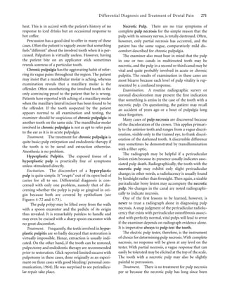 Differential Diagnosis and Treatment of Dental Pain 271
heat. This is in accord with the patient’s history of no
response to iced drinks but an occasional response to
hot coffee.
Percussion has a good deal to offer in many of these
cases. Often the patient is vaguely aware that something
feels“different”about the involved tooth when it is per-
cussed. Palpation is virtually useless. However, having
the patient bite on an applicator stick sometimes
reveals soreness of a particular tooth.
Chronic pulpalgia has the aggravating habit of refer-
ring its vague pains throughout the region. The patient
may insist that a mandibular molar is aching, whereas
examination reveals that a maxillary molar is the
offender. Often anesthetizing the involved tooth is the
only convincing proof to the patient that he is wrong.
Patients have reported with aching of a maxillary molar
when the maxillary lateral incisor has been found to be
the offender. If the tooth suspected by the patient
appears normal to all examination and testing, the
examiner should be suspicious of chronic pulpalgia in
another tooth on the same side. The mandibular molar
involved in chronic pulpalgia is not as apt to refer pain
to the ear as it is in acute pulpalgia.
Treatment. The treatment for chronic pulpalgia is
quite basic: pulp extirpation and endodontic therapy if
the tooth is to be saved and extraction otherwise.
Anesthesia is no problem.
Hyperplastic Pulpitis. The exposed tissue of a
hyperplastic pulp is practically free of symptoms
unless stimulated directly.
Excitation. The discomfort of a hyperplastic
pulp is quite simple. It “erupts” out of its open bed of
caries for all to see. Differential diagnosis is con-
cerned with only one problem, namely that of dis-
cerning whether the polyp is pulp or gingival in ori-
gin because both are covered by epithelium (see
Figures 4-72 and 4-73).
The pulp polyp may be lifted away from the walls
with a spoon excavator and the pedicle of its origin
thus revealed. It is remarkably painless to handle and
may even be excised with a sharp spoon excavator with
no great discomfort.
Treatment. Frequently, the teeth involved in hyper-
plastic pulpitis are so badly decayed that restoration is
virtually impossible. Hence, extraction is usually indi-
cated. On the other hand, if the tooth can be restored,
pulpectomy and endodontic therapy are recommended
prior to restoration. Glick reported limited success with
pulpotomy in these cases, done originally as an experi-
ment on three cases with good bleeding (personal com-
munication, 1964). He was surprised to see periradicu-
lar repair take place.
Necrotic Pulp. There are no true symptoms of
complete pulp necrosis for the simple reason that the
pulp, with its sensory nerves, is totally destroyed. Often,
however, only partial necrosis has occurred, and the
patient has the same vague, comparatively mild dis-
comfort described for chronic pulpalgia.
The examiner also must bear in mind that the pulp
in one or two canals in multirooted teeth may be
necrotic, and the pulp in a second or third canal may be
vital and quite probably involved in acute or chronic
pulpitis. The results of examination in these cases are
most bizarre because each level of pulp vitality is rep-
resented by a confused response.
Examination. A routine radiographic survey or
coronal discoloration may present the ﬁrst indication
that something is amiss in the case of the tooth with a
necrotic pulp. On questioning, the patient may recall
an accident of years ago or a bout of pulpalgia long
since forgotten.
Many cases of pulp necrosis are discovered because
of the discoloration of the crown. This applies primari-
ly to the anterior teeth and ranges from a vague discol-
oration, visible only to the trained eye, to frank discol-
oration of the darkened tooth. A discernible difference
may sometimes be demonstrated by transillumination
with a ﬁber optic.
The radiograph may be helpful if a periradicular
lesion exists because its presence usually indicates asso-
ciated pulp death. Radiographically, the tooth with the
necrotic pulp may exhibit only slight periradicular
change; in other words, a radiolucency is usually found
by hindsight rather than foresight. Then again, a sizable
periradicular bony lesion may accompany the necrotic
pulp. No changes in the canal are noted radiographi-
cally to indicate necrosis.
One of the ﬁrst lessons to be learned, however, is
never to trust a radiograph alone in diagnosing pulp
necrosis. A snap judgment of the periradicular radiolu-
cency that exists with periradicular osteoﬁbrosis associ-
ated with perfectly normal, vital pulps will lead to error
if the examiner depends on radiograph evidence alone.
It is imperative always to pulp-test the tooth.
The electric pulp tester, therefore, is the instrument
of choice for determining pulp necrosis. With complete
necrosis, no response will be given at any level on the
tester. With partial necrosis, a vague response that can
easily be tolerated may be elicited at the top of the scale.
The tooth with a necrotic pulp may also be slightly
painful to percussion.
Treatment. There is no treatment for pulp necrosis
per se because the necrotic pulp has long since been
 