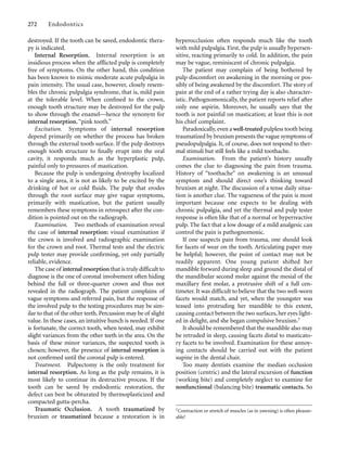destroyed. If the tooth can be saved, endodontic thera-
py is indicated.
Internal Resorption. Internal resorption is an
insidious process when the afflicted pulp is completely
free of symptoms. On the other hand, this condition
has been known to mimic moderate acute pulpalgia in
pain intensity. The usual case, however, closely resem-
bles the chronic pulpalgia syndrome, that is, mild pain
at the tolerable level. When conﬁned to the crown,
enough tooth structure may be destroyed for the pulp
to show through the enamel—hence the synonym for
internal resorption, “pink tooth.”
Excitation. Symptoms of internal resorption
depend primarily on whether the process has broken
through the external tooth surface. If the pulp destroys
enough tooth structure to ﬁnally erupt into the oral
cavity, it responds much as the hyperplastic pulp,
painful only to pressures of mastication.
Because the pulp is undergoing dystrophy localized
to a single area, it is not as likely to be excited by the
drinking of hot or cold ﬂuids. The pulp that erodes
through the root surface may give vague symptoms,
primarily with mastication, but the patient usually
remembers these symptoms in retrospect after the con-
dition is pointed out on the radiograph.
Examination. Two methods of examination reveal
the case of internal resorption: visual examination if
the crown is involved and radiographic examination
for the crown and root. Thermal tests and the electric
pulp tester may provide conﬁrming, yet only partially
reliable, evidence.
The case of internal resorption that is truly difficult to
diagnose is the one of coronal involvement often hiding
behind the full or three-quarter crown and thus not
revealed in the radiograph. The patient complains of
vague symptoms and referred pain, but the response of
the involved pulp to the testing procedures may be sim-
ilar to that of the other teeth. Percussion may be of slight
value. In these cases, an intuitive hunch is needed. If one
is fortunate, the correct tooth, when tested, may exhibit
slight variances from the other teeth in the area. On the
basis of these minor variances, the suspected tooth is
chosen; however, the presence of internal resorption is
not conﬁrmed until the coronal pulp is entered.
Treatment. Pulpectomy is the only treatment for
internal resorption. As long as the pulp remains, it is
most likely to continue its destructive process. If the
tooth can be saved by endodontic restoration, the
defect can best be obturated by thermoplasticized and
compacted gutta-percha.
Traumatic Occlusion. A tooth traumatized by
bruxism or traumatized because a restoration is in
272 Endodontics
hyperocclusion often responds much like the tooth
with mild pulpalgia. First, the pulp is usually hypersen-
sitive, reacting primarily to cold. In addition, the pain
may be vague, reminiscent of chronic pulpalgia.
The patient may complain of being bothered by
pulp discomfort on awakening in the morning or pos-
sibly of being awakened by the discomfort. The story of
pain at the end of a rather trying day is also character-
istic. Pathognomonically, the patient reports relief after
only one aspirin. Moreover, he usually says that the
tooth is not painful on mastication; at least this is not
his chief complaint.
Paradoxically, even a well-treated pulpless tooth being
traumatized by bruxism presents the vague symptoms of
pseudopulpalgia. It, of course, does not respond to ther-
mal stimuli but still feels like a mild toothache.
Examination. From the patient’s history usually
comes the clue to diagnosing the pain from trauma.
History of “toothache” on awakening is an unusual
symptom and should direct one’s thinking toward
bruxism at night. The discussion of a tense daily situa-
tion is another clue. The vagueness of the pain is most
important because one expects to be dealing with
chronic pulpalgia, and yet the thermal and pulp tester
response is often like that of a normal or hyperreactive
pulp. The fact that a low dosage of a mild analgesic can
control the pain is pathognomonic.
If one suspects pain from trauma, one should look
for facets of wear on the tooth. Articulating paper may
be helpful; however, the point of contact may not be
readily apparent. One young patient shifted her
mandible forward during sleep and ground the distal of
the mandibular second molar against the mesial of the
maxillary ﬁrst molar, a protrusive shift of a full cen-
timeter. It was difficult to believe that the two well-worn
facets would match, and yet, when the youngster was
teased into protruding her mandible to this extent,
causing contact between the two surfaces, her eyes light-
ed in delight, and she began compulsive bruxism.†
It should be remembered that the mandible also may
be retruded in sleep, causing facets distal to masticato-
ry facets to be involved. Examination for these annoy-
ing contacts should be carried out with the patient
supine in the dental chair.
Too many dentists examine the median occlusion
position (centric) and the lateral excursion of function
(working bite) and completely neglect to examine for
nonfunctional (balancing bite) traumatic contacts. So
†Contraction or stretch of muscles (as in yawning) is often pleasur-
able!
 