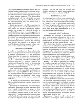 Differential Diagnosis and Treatment of Dental Pain 275
cantly reduced postoperative pain in patients who had
reported initially with preoperative pain. More recent-
ly, it was reported that complete pulpectomy was the
most effective method of preventing postoperative pain
in those patients presenting with preoperative
toothache in teeth with vital pulpitis. The next most
effective method was pulpotomy and the least effective
was partial pulpectomy, which was twice as likely to
allow pain to continue.53
Chronic postoperative pain following endodontic
surgery is quite unusual, even though immediate post-
surgical acute pain is expected. One survey, however,
classiﬁed 5% (6 cases) of a cohort of 118 cases as
endodontic failures because of continuing pain for an
average of 21 months.54 It was determined that three of
the six patients may have suffered from post-traumatic
dysesthesia, “pain associated with the manipulation of
the root or apical bone…If nerve injury occurs, an
abnormal repair process is possible.” The remaining
three “failures” were thought to be phantom tooth
pain. The duration of pain in this group prior to treat-
ment was 1, 4, and 36 months, respectively.54
PREOPERATIVE THERAPY
A number of studies have been done evaluating the
efficacy of preoperative medication of cases suspected
as potential “troublemakers.”52,54–58 The Navy group
(above) found that the preoperative administration of
ﬂurbiprofen (a nonsteroidal anti-inﬂammatory drug
[NSAID]) signiﬁcantly reduced postoperative pain
compared to placebos.52 A group in Pittsburgh also
recommended the use of an NSAID, the shorter-acting
ibuprofen, as a preoperative prophylactic against the
possibility of postoperative pain.59
Morse and his group at Temple University achieved
similar results with the prophylactic administration of
diﬂunisal (a long-acting NSAID).55 They also found
that the intracanal use of a corticosteroid solution fol-
lowing pulpectomy was efficacious.56 These results
were similar to those of their previous studies with
antibiotics.57
The value of oral dexamethasone (corticosteroid)
following initial endodontic treatment has also been
reported.58
Questioning the time-honored procedure of pro-
phylactically relieving the occlusion of posterior teeth
being treated endodontically, a group at Iowa
University found that there was no statistically signiﬁ-
cant difference between routine occlusal relief and
placebo relief.60 Although they could state that their
results“cast doubt on the practice of routinely relieving
the occlusion of posterior teeth receiving endodontic
treatment,” they did not imply that occlusal relief
should be abandoned in cases of acute apical abscess
(AAA) or acute apical periodontitis (AAP).60
PERIRADICULAR PAIN
Periradicular pain may be almost as excruciating as pulp
pain and may often continue for a longer period of
time. Periradicular lesions that may produce discomfort
are (1) SAP, (2) SAA, (3) asymptomatic apical abscess
(AAA), and (4) apical cyst. The adjective“acute,”as used
here, refers to the severity and the rapidity of the course
of the lesion. Acute apical periodontitis is by far the
most distressing periradicular lesion.
Symptomatic Apical Periodontitis
Symptoms. This acute form of periradicular pain
can be most excruciating and sometimes lasts for days.
The tooth is exquisitely painful to touch, and even con-
tacting the tooth in closure may bring a ﬂood of tears.
The pain is most persistent, lasting 24 hours a day.
The pain has been described as constant, gnawing,
throbbing, and pounding. Eventually, the patient may
gain blessed relief, only to bite on the tooth while eating
or during sleep, which starts the pain cycle once more.
Many patients beg to have the tooth extracted. Yielding
to their wishes, this has been done only to have the pain
continue for another 48 hours owing to osteitis.
There is no overt swelling involved, just a grossly
painful tooth elevated slightly in its socket. One week of
discomfort is to be expected if nothing is done!
Etiology. The degree of discomfort described in
the preceding paragraphs may be iatral. That is, the cli-
nician perforates the root apex during endodontic
therapy, forces caustic medicaments or irritating solu-
tions through the apical foramen, or forcibly deposits
necrotic, infected, and toxic canal contents into the
periradicular tissue. These irritants produce a violent
inﬂammatory reaction. If bacteria are present in the
canal and are extruded apically, an acute abscess also
develops to complicate the picture.
Typically, SAP follows initial endodontic treatment.
The mandibular premolars and molars are the teeth
most frequently and violently involved, the premolars
especially. This fact could be attributed to their invit-
ingly straight, tapered canals, which encourage abuse of
the periapex with a reamer or ﬁle. Furthermore, the
thick bony cortex and the small amount of cancellous
bone found in this area limit the space allowable for
swelling. This limitation greatly increases the pressure
in the area and hence the pain.
Examination. Diagnosis of SAP is relatively easy;
the patient is in severe pain, and the involved tooth is
 