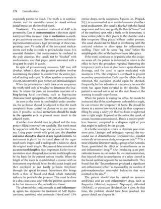 exquisitely painful to touch. The tooth is in supraoc-
clusion, and the mandible cannot be closed without
initial impact on the involved tooth.
Treatment. The soundest treatment of AAP is its
prevention. Care in instrumentation is the most signif-
icant preventive measure. Care in medication is anoth-
er precautionary measure. Overmedication and irritat-
ing medicaments cause a high percentage of these exas-
perating cases. Virtually all of the intracanal medica-
ments used today are toxic to periradicular tissue. It is
essential, therefore, that medicaments be conﬁned to
the pulp chamber, that canals not be “ﬂooded” with
medicaments, and that paper points saturated with a
drug not be sealed in canals.
In spite of precautionary measures, SAP may still
develop. When it does, the greatest problem involves
maintaining the patient in comfort for the entire peri-
od of healing and repair. To allow a patient to remain in
violent, uncontrolled pain borders on criminal neglect.
When the patient reports with these acute symptoms,
the tooth need only be touched to determine the loca-
tion. To relieve the pain, an immediate injection of a
long-lasting local anesthetic, such as bupivacaine
(Marcaine) with epinephrine 1:200,000, should be given.
As soon as the tooth is comfortable under anesthe-
sia, the occlusion should be adjusted to free the tooth
completely from contact in closure or in any excur-
sion. If possible, occlusal corrections should be made
in the opposite arch to prevent more insult to the
affected tooth.
A rubber dam should then be placed and the tem-
porary ﬁlling removed very carefully. The tooth must
be supported with the ﬁngers to prevent further trau-
ma. Using paper points with great care, the chamber
and canal should be cleared of any liquid contents. An
instrument is placed in the canal, short of the regis-
tered tooth length, and a radiograph is taken to check
the original tooth length. The present determination of
accurate tooth length is most important. Earlier instru-
mentation at an elongated, inaccurate tooth length may
be the basis for the present serious trouble. When the
length of the tooth is re-established, a reamer with an
instrument stop should be set for this exact length and
then employed to just barely perforate (trephine)
through the apical foramen. Sometimes this brings
forth a ﬂow of blood and ﬂuid, which materially
reduces the periradicular pressure. This must be done
in a dry, clean canal and with the greatest caution not
to further traumatize the periradicular tissue.
The advent of the corticosteroids as anti-inﬂammato-
ry agents has improved the treatment of SAP. Hydro-
cortisone, combined with neomycin (Neo-Cortef 1.5%
276 Endodontics
eye/ear drops, sterile suspension, Upjohn Co., Peapack,
N.J.), is recommended as an anti-inﬂammatory/antibac-
terial medicament. The canal is ﬂooded with this liquid
suspension and then, very gently, the ﬂuid is “teased” out
of the trephined apex with a fresh sterile instrument. A
loose cotton pellet is then placed in the chamber and a
thin temporary ﬁlling placed without undue pressure.
The canal should not be ﬁlled to overﬂowing with the
corticoid solution to allow space for inﬂammatory
swelling. There will be some “lag time” before the
antiphlogistic effect of the hydrocortisone takes place.
If the tooth continues to be painful after the analge-
sia wears off, the patient is instructed to return to the
office to have the procedure repeated. Removing the
temporary (with a dam in place) once again allows for
drainage, and the canal is again medicated with
neomycin 1.5%. The temporary is replaced to prevent
secondary contamination. Each time the rubber dam is
removed, the occlusion should again be checked.
Frequently, further adjustment is necessary because the
tooth has again been elevated in the alveolus. The
patient is warned not to eat on this side; however, the
warning is usually superﬂuous.
When the patient is leaving the office, he should be
instructed that if the pain becomes unbearable at night,
he can remove the temporary at home. He should be
shown in a mirror how to pick out the thin temporary
ﬁlling by using a safety pin that has been straightened
into a right angle. Exposed to the saliva, the canal, of
course, becomes contaminated. This is a modest prob-
lem, however, compared to a sleepless night of pain
that might be suffered by the patient.
In a further attempt to reduce or eliminate post-treat-
ment pain, Liesinger and colleagues reported the suc-
cessful use of dexamethasone (corticosteroid), injected
intraorally or intramuscularly, to suppress pain.61,62 In a
more objective laboratory study, a group at San Antonio,
Texas, quantitated the effect of dexamethasone as an
anti-inﬂammatory drug.63 After producing acute peri-
radicular lesions in rat molars by overinstrumentation,
they injected either dexamethasone or a saline control in
the buccal vestibule opposite the no-insulted teeth. They
found that the “dexamethasone produced a signiﬁcant
anti-inﬂammatory effect”as measured by the number of
polymorphonuclear neutrophil leukocytes that were
counted in the area.63
The patient should also be carried on systemic
antibiotics and an anti-inﬂammatory drug, such as
ibuprofen (Motrin), naproxen (Naprosyn), diﬂunisol
(Dolobid), or piroxicam (Feldene), for 4 days. By that
time, the problem should have been resolved. For
greater detail, see chapter 18.
 