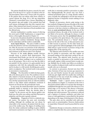 Differential Diagnosis and Treatment of Dental Pain 277
The patient should also be given a narcotic for anal-
gesia: 30 to 60 mg (0.5 to 1 grain) of codeine is the ini-
tial prescription, taken every 3 hours with 10 g aspirin.
If the patient does not obtain relief from codeine or
cannot tolerate the drug, 50 to 100 mg meperidine
(Demerol) is prescribed every 4 hours, depending on
the patient’s age and weight. A few patients have had
such intense, prolonged pain that they required mor-
phine. Other patients have found it necessary to return
every 5 or 6 hours for injections of local anesthetic into
the affected area.
Alveolar trephination is another means of relieving
the severe pain of SAP. Trephination, or surgical ﬁstu-
lation, is thoroughly discussed in Chapter 12.
In any event, the patient should be seen daily until the
symptoms have resolved. Endodontic therapy should
not be undertaken until the tooth is comfortable.
Acute Apical Abscess. The pain of AAA is similar
to that described for AAS but somewhat lower in inten-
sity. After all, necrosis is an extension of the inﬂamma-
tory cycle, which begins with acute apical periodontitis
and continues to the abscess state if not checked.
Necrosis of the acute abscess usually destroys
enough tissue to permit ﬂuid dispersement. The
extravasated ﬂuid breaks out into the soft tissue and
marrow spaces where swelling is not as conﬁned as it
was at the periapex. This is not to say that the AAA is
not painful. On the contrary, it is quite painful, but in
comparison with SAP, the unbearable pain has gone
and in its place is a full systolic throbbing pain, partic-
ularly on palpation. The involved tooth is also painful
to movement or mastication.
Etiology. The discomfort of AAA develops gradu-
ally as the abscess grows in size. The condition is invari-
ably related to bacterial invasion of the periradicular
region from a necrotic, infected pulp canal. The abscess
may develop spontaneously from an infected pulpless
tooth or may follow initial endodontic treatment if
bacteria are forced into the periradicular tissue.
In any event, the initial discomfort may be mild but
gradually builds in intensity as the abscess becomes
indurated or hardened. When the alveolar plate is
“eroded” by the process and the abscess gathers into
frank pus, the entire area softens and feels ﬂuctuant to
palpation, and the pain is greatly reduced.
Examination. Diagnosis of AAA is a relatively sim-
ple matter. The patient has pain and, invariably,
swelling. Although the swelling may not always be
observable to the examiner, the patient feels the tense-
ness of the swollen area. The degree of swelling varies
from the initial, undetected swelling to gross cellulitis
and massive asymmetry (see Figure 5–11). The involved
tooth also is extremely painful to percussion or palpa-
tion. Radiographically, the picture may vary from a
widened periodontal space to a large alveolar radiolu-
cency. Actually, the radiograph is not the best means of
diagnosis because it frequently reveals nothing of true
diagnostic value.
Outside of percussion, electric pulp testing is the
best method of diagnosis because the pulp of the tooth
involved in AAA is invariably necrotic. The vitality test,
moreover, is the best criterion to differentiate an AAA
from an acute periodontal abscess. In the case of the
periodontal abscess, the pulp of the involved tooth is
not likely to be necrotic, although, by chance, it could
be. Percussion proves that the periodontal abscess is
not as painful as the apical abscess. The reason is quite
clear. The periodontal abscess is a “lateral” abscess,
found on the side of the root, so that percussion caus-
es little increase in pressure. On the other hand, per-
cussion against the inﬂamed periapex of the tooth with
AAA induces a great increase in pressure owing to the
wedging effect of the tapering root.
The adjacent teeth involved in the swollen area may
also be painful to percussion, and they register an
increased reading on the pulp tester owing to the col-
lateral edema. The adjacent teeth, however, are not
nearly as painful to percussion as the involved tooth
and usually register within normal limits in pulp test-
ing. Multiple loss of vitality may follow an accident so
that a number of adjacent teeth could test nonvital, but
usually only one is abscessed.
In contrast to percussion, thermal tests have little
value. Extremes of heat may increase gas expansion in
the area and thereby increase the pain momentarily.
Cold may give slight relief but usually does nothing at
all. Palpation of the area reveals the swelling, and the
pressure increases the discomfort.
Treatment. Under a special section devoted to
these problems in Chapter 12, treatment of the AAA is
discussed in detail. Suffice it to say here that drainage is
established through the root canal if the abscess is in its
initial stage, or by incision if the abscess is ﬂuctuant.
Trephination may also be performed to establish
drainage and relieve pressure. The occlusion is relieved
and a regimen of systemic antibiotics and either hot
rinses or cold applications is prescribed for the patient
depending on the stage of development of the abscess.
The pain often can be controlled with mild anal-
gesics such as acetaminophen. However, hydrocodone
or meperidine (Demerol) must be prescribed for severe
cases.
Endodontic therapy or extraction, whichever is indi-
cated, is completed after the acute symptoms have sub-
 