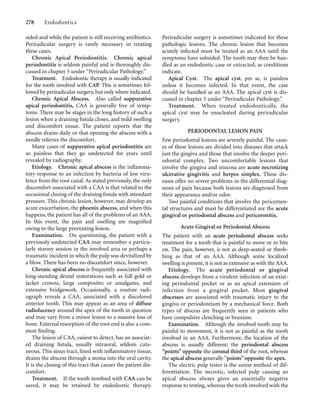 sided and while the patient is still receiving antibiotics.
Periradicular surgery is rarely necessary in treating
these cases.
Chronic Apical Periodontitis. Chronic apical
periodontitis is seldom painful and is thoroughly dis-
cussed in chapter 5 under “Periradicular Pathology.”
Treatment. Endodontic therapy is usually indicated
for the tooth involved with CAP. This is sometimes fol-
lowed by periradicular surgery, but only where indicated.
Chronic Apical Abscess. Also called suppurative
apical periodontitis, CAA is generally free of symp-
toms. There may be stages in the long history of such a
lesion when a draining ﬁstula closes, and mild swelling
and discomfort ensue. The patient reports that the
abscess drains daily or that opening the abscess with a
needle relieves the discomfort.
Many cases of suppurative apical periodontitis are
so painless that they go undetected for years until
revealed by radiography.
Etiology. Chronic apical abscess is the inﬂamma-
tory response to an infection by bacteria of low viru-
lence from the root canal. As stated previously, the only
discomfort associated with a CAA is that related to the
occasional closing of the draining ﬁstula with attendant
pressure. This chronic lesion, however, may develop an
acute exacerbation, the phoenix abscess, and when this
happens, the patient has all of the problems of an AAA.
In this event, the pain and swelling are magniﬁed
owing to the large preexisting lesion.
Examination. On questioning, the patient with a
previously undetected CAA may remember a particu-
larly stormy session in the involved area or perhaps a
traumatic incident in which the pulp was devitalized by
a blow. There has been no discomfort since, however.
Chronic apical abscess is frequently associated with
long-standing dental restorations such as full gold or
jacket crowns, large composites or amalgams, and
extensive bridgework. Occasionally, a routine radi-
ograph reveals a CAA, associated with a discolored
anterior tooth. This may appear as an area of diffuse
radiolucency around the apex of the tooth in question
and may vary from a minor lesion to a massive loss of
bone. External resorption of the root end is also a com-
mon ﬁnding.
The lesion of CAA, easiest to detect, has an associat-
ed draining ﬁstula, usually intraoral, seldom cuta-
neous. This sinus tract, lined with inﬂammatory tissue,
drains the abscess through a stoma into the oral cavity.
It is the closing of this tract that causes the patient dis-
comfort.
Treatment. If the tooth involved with CAA can be
saved, it may be retained by endodontic therapy.
278 Endodontics
Periradicular surgery is sometimes indicated for these
pathologic lesions. The chronic lesion that becomes
acutely infected must be treated as an AAA until the
symptoms have subsided. The tooth may then be han-
dled as an endodontic case or extracted, as conditions
indicate.
Apical Cyst. The apical cyst, per se, is painless
unless it becomes infected. In that event, the case
should be handled as an AAA. The apical cyst is dis-
cussed in chapter 5 under “Periradicular Pathology.”
Treatment. When treated endodontically, the
apical cyst may be enucleated during periradicular
surgery.
PERIODONTAL LESION PAIN
Few periodontal lesions are severely painful. The caus-
es of these lesions are divided into diseases that attack
just the gingiva and those that involve the deeper peri-
odontal complex. Two uncomfortable lesions that
involve the gingiva and mucosa are acute necrotizing
ulcerative gingivitis and herpes simplex. These dis-
eases offer no severe problems in the differential diag-
nosis of pain because both lesions are diagnosed from
their appearance and/or odor.
Two painful conditions that involve the pericemen-
tal structures and must be differentiated are the acute
gingival or periodontal abscess and pericoronitis.
Acute Gingival or Periodontal Abscess
The patient with an acute periodontal abscess seeks
treatment for a tooth that is painful to move or to bite
on. The pain, however, is not as deep-seated or throb-
bing as that of an AAA. Although some localized
swelling is present, it is not as extensive as with the AAA.
Etiology. The acute periodontal or gingival
abscess develops from a virulent infection of an exist-
ing periodontal pocket or as an apical extension of
infection from a gingival pocket. Most gingival
abscesses are associated with traumatic injury to the
gingiva or periodontium by a mechanical force. Both
types of abscess are frequently seen in patients who
have compulsive clenching or bruxism.
Examination. Although the involved tooth may be
painful to movement, it is not as painful as the tooth
involved in an AAA. Furthermore, the location of the
abscess is usually different; the periodontal abscess
“points” opposite the coronal third of the root, whereas
the apical abscess generally “points” opposite the apex.
The electric pulp tester is the surest method of dif-
ferentiation. The necrotic, infected pulp causing an
apical abscess always gives an essentially negative
response to testing, whereas the tooth involved with the
 