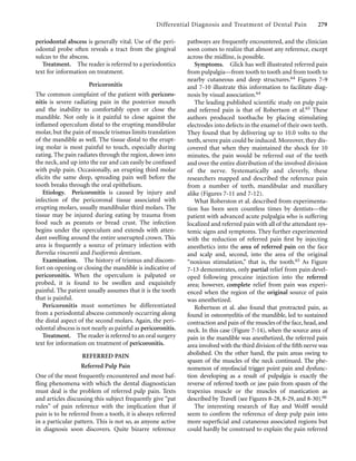 Differential Diagnosis and Treatment of Dental Pain 279
periodontal abscess is generally vital. Use of the peri-
odontal probe often reveals a tract from the gingival
sulcus to the abscess.
Treatment. The reader is referred to a periodontics
text for information on treatment.
Pericoronitis
The common complaint of the patient with pericoro-
nitis is severe radiating pain in the posterior mouth
and the inability to comfortably open or close the
mandible. Not only is it painful to close against the
inﬂamed operculum distal to the erupting mandibular
molar, but the pain of muscle trismus limits translation
of the mandible as well. The tissue distal to the erupt-
ing molar is most painful to touch, especially during
eating. The pain radiates through the region, down into
the neck, and up into the ear and can easily be confused
with pulp pain. Occasionally, an erupting third molar
elicits the same deep, spreading pain well before the
tooth breaks through the oral epithelium.
Etiology. Pericoronitis is caused by injury and
infection of the pericoronal tissue associated with
erupting molars, usually mandibular third molars. The
tissue may be injured during eating by trauma from
food such as peanuts or bread crust. The infection
begins under the operculum and extends with atten-
dant swelling around the entire unerupted crown. This
area is frequently a source of primary infection with
Borrelia vincentii and Fusiformis dentium.
Examination. The history of trismus and discom-
fort on opening or closing the mandible is indicative of
pericoronitis. When the operculum is palpated or
probed, it is found to be swollen and exquisitely
painful. The patient usually assumes that it is the tooth
that is painful.
Pericoronitis must sometimes be differentiated
from a periodontal abscess commonly occurring along
the distal aspect of the second molars. Again, the peri-
odontal abscess is not nearly as painful as pericoronitis.
Treatment. The reader is referred to an oral surgery
text for information on treatment of pericoronitis.
REFERRED PAIN
Referred Pulp Pain
One of the most frequently encountered and most baf-
ﬂing phenomena with which the dental diagnostician
must deal is the problem of referred pulp pain. Texts
and articles discussing this subject frequently give “pat
rules” of pain reference with the implication that if
pain is to be referred from a tooth, it is always referred
in a particular pattern. This is not so, as anyone active
in diagnosis soon discovers. Quite bizarre reference
pathways are frequently encountered, and the clinician
soon comes to realize that almost any reference, except
across the midline, is possible.
Symptoms. Glick has well illustrated referred pain
from pulpalgia—from tooth to tooth and from tooth to
nearby cutaneous and deep structures.64 Figures 7-9
and 7-10 illustrate this information to facilitate diag-
nosis by visual association.64
The leading published scientiﬁc study on pulp pain
and referred pain is that of Robertson et al.65 These
authors produced toothache by placing stimulating
electrodes into defects in the enamel of their own teeth.
They found that by delivering up to 10.0 volts to the
teeth, severe pain could be induced. Moreover, they dis-
covered that when they maintained the shock for 10
minutes, the pain would be referred out of the teeth
and over the entire distribution of the involved division
of the nerve. Systematically and cleverly, these
researchers mapped and described the reference pain
from a number of teeth, mandibular and maxillary
alike (Figures 7-11 and 7-12).
What Roberston et al. described from experimenta-
tion has been seen countless times by dentists—the
patient with advanced acute pulpalgia who is suffering
localized and referred pain with all of the attendant sys-
temic signs and symptoms. They further experimented
with the reduction of referred pain ﬁrst by injecting
anesthetics into the area of referred pain on the face
and scalp and, second, into the area of the original
“noxious stimulation,” that is, the tooth.65 As Figure
7-13 demonstrates, only partial relief from pain devel-
oped following procaine injection into the referred
area; however, complete relief from pain was experi-
enced when the region of the original source of pain
was anesthetized.
Robertson et al. also found that protracted pain, as
found in osteomyelitis of the mandible, led to sustained
contraction and pain of the muscles of the face,head,and
neck. In this case (Figure 7-14), when the source area of
pain in the mandible was anesthetized, the referred pain
area involved with the third division of the ﬁfth nerve was
abolished. On the other hand, the pain areas owing to
spasm of the muscles of the neck continued. The phe-
nomenon of myofascial trigger point pain and dysfunc-
tion developing as a result of pulpalgia is exactly the
reverse of referred tooth or jaw pain from spasm of the
trapezius muscle or the muscles of mastication as
described by Travell (see Figures 8-28, 8-29, and 8-30).66
The interesting research of Ray and Wolff would
seem to conﬁrm the reference of deep pulp pain into
more superﬁcial and cutaneous associated regions but
could hardly be construed to explain the pain referred
 