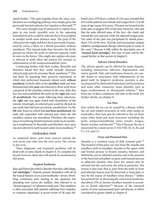 stated further, “The pain impulses from the sinus, con-
ducted in an overlapping pathway, were simply given the
previously learned reference for impulses in that path.”68
This same thought may be projected to explain how
pain in one tooth (possibly even in the opposing
homolateral arch) could be referred there from pulpitis
in another tooth some distance away. The pulp of the
referred tooth might well have been previously trauma-
tized by caries, a blow, or a dental procedure without
anesthesia. This injured pulp then becomes the fertile
ground on which the seeds of referred response could
be sown in the future. This might also explain why pain
is referred to teeth when the patient has mumps or
inﬂammation of the temporomandibular joint.
Continuing further with their studies, Reynolds and
Hutchins found that they could virtually eliminate
referred pulp pain by procaine block anesthesia.70 This
was done by repeating their previous experiment in
which they performed traumatic dental work without
anesthesia on both sides of the maxillary arch and later
demonstrated that pain was referred to these teeth from
a pinprick of the maxillary ostium in the nose. After this
fact was well established, the teeth on the right side were
all anesthetized. Two weeks following these injections,
the right side was again tested with stimulation of the
ostium. Amazingly, no referred pain could be elicited on
any tooth that had been previously anesthetized. On the
left side, however, which had not been anesthetized, the
teeth still responded with referred pain when the left
maxillary ostium was stimulated. Therefore, the impor-
tance of rendering dental treatment under local anesthe-
sia is emphasized by Reynolds and Hutchins since pain
was not referred to teeth treated under local anesthesia.70
EXTRAORAL PAIN
As explained above, pain from sources outside the
oral cavity may refer into the oral cavity. The reverse
is also true.
These diagnostic and treatment problems will be
dealt with in some depth in chapter 8. To complete the
record, however, these sites will merely be mentioned at
this point.
Atypical Toothache
Rees and Harris described a disorder that they called atyp-
ical odontalgia.71 Patients present themselves with all of
the typical features of an acute toothache—severe, throb-
bing, continuous pain starting in one quadrant but
spreading even across the midline. Also referred to as
“dental migraine”or“phantom tooth pain,”this condition
is often associated with patients suffering from unipolar,
or common, depression. A recent review of 28 cases, fol-
284 Endodontics
lowed since 1979 from a cohort of 120 cases, revealed that
81% of the patients were female and ranged from 13 to 80
years of age (mean 42.6 years).The pain was located in the
teeth,jaws,or gingiva 93% of the time.However,14% said
that the pain affected areas of the face—the cheek and
around the eyes and ears. Only 4% reported tongue pain.
The onset of the pain was precipitated by dental proce-
dures 31% of the time. Tricyclic and monoamine oxidase
inhibitor antidepressant therapy relieved pain in many of
the cases.72 Because it falls within the descriptive area of
“atypical facial neuralgia,” this type of pain will be dis-
cussed further in that section of chapter 8.
Salivary Gland Disorders
The salivary glands can be affected by many diseases,
including obstruction, infection, degeneration, and
tumor growth. Pain and tenderness, however, are usu-
ally found in association with inﬂammation of the
gland itself. In Sjögren’s syndrome, parotitis is also
accompanied by diminished salivation and lacrimation
and some other connective tissue disorder, such as
lupus erythematosus or rheumatoid arthritis.73 Pain
from any of these conditions will refer to the teeth. For
further details, see chapter 8.
Ear Pain
Pain within the ear can be caused by a disease within
the ear and related structures as with otitis media or
mastoiditis. Pain may also be referred to the ear from
many other head and neck structures including the
teeth, temporomandibular joint, tonsils, tongue,
throat, trachea, and thyroid.74 This is because the ear is
innervated by cranial nerves V, VII, VIII, IX, X, XI, and
C1, C2, and C3.
Sinus and Paranasal Pain
Sinusitis is a common cause of dull, constant pain.75
The location of this pain can vary from the maxilla and
maxillary teeth in maxillary sinusitis to the upper orbit
and frontal process in frontal sinusitis, between and
behind the eyes in ethmoid sinusitis, and at the junction
of the hard and soft palate, occiput, and mastoid process
in sphenoid sinusitis. Pain from the sinuses may be
referred into the oral cavity, the teeth in particular. The
reverse is also true; that is, pain from the teeth or from
periradicular lesions may be discerned as sinus pain or
may be the source of maxillary sinus disease.75 Selden
has pointed out, in discussing the oral-antral syndrome,
that about 25% of chronic maxillary sinusitis is second-
ary to dental infections.76 Because of the extraoral
nature of sinus and paranasal pain and disease, it will be
considered in greater depth in chapter 8.
 