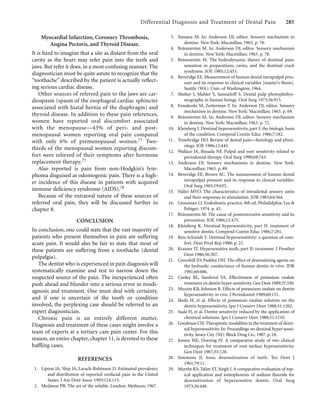 Differential Diagnosis and Treatment of Dental Pain 285
Myocardial Infarction, Coronary Thrombosis,
Angina Pectoris, and Thyroid Disease.
It is hard to imagine that a site as distant from the oral
cavity as the heart may refer pain into the teeth and
jaws. But refer it does, in a most confusing manner. The
diagnostician must be quite astute to recognize that the
“toothache” described by the patient is actually reﬂect-
ing serious cardiac disease.
Other sources of referred pain to the jaws are car-
diospasm (spasm of the esophageal cardiac sphincter
associated with hiatal hernia of the diaphragm) and
thyroid disease. In addition to these pain references,
women have reported oral discomfort associated
with the menopause—43% of peri- and post-
menopausal women reporting oral pain compared
with only 6% of premenopausal women.77 Two-
thirds of the menopausal women reporting discom-
fort were relieved of their symptoms after hormone
replacement therapy.77
Also reported is pain from non-Hodgkin’s lym-
phoma disguised as odontogenic pain. There is a high-
er incidence of this disease in patients with acquired
immune deﬁciency syndrome (AIDS).78
Because of the extraoral nature of these sources of
referred oral pain, they will be discussed further in
chapter 8.
CONCLUSION
In conclusion, one could state that the vast majority of
patients who present themselves in pain are suffering
acute pain. It would also be fair to state that most of
these patients are suffering from a toothache (dental
pulpalgia).
The dentist who is experienced in pain diagnosis will
systematically examine and test to narrow down the
suspected source of the pain. The inexperienced often
push ahead and blunder into a serious error in misdi-
agnosis and treatment. One must deal with certainty,
and if one is uncertain of the tooth or condition
involved, the perplexing case should be referred to an
expert diagnostician.
Chronic pain is an entirely different matter.
Diagnosis and treatment of these cases might involve a
team of experts at a tertiary care pain center. For this
reason, an entire chapter, chapter 11, is devoted to these
baffling cases.
REFERENCES
1. Lipton JA, Ship JA, Larach-Robinson D. Estimated prevalence
and distribution of reported orofacial pain in the United
States. J Am Dent Assoc 1993;124:115.
2. Medawar PB. The art of the soluble. London: Methuen; 1967.
3. Yamana M. In: Anderson DJ, editor. Sensory mechanism in
dentine. New York: Macmillan; 1963. p. 78.
4. Brännström M. In: Anderson DJ, editor. Sensory mechanism
in dentine. New York: Macmillan; 1963. p. 78.
5. Brännström M. The hydrodynamic theory of dentinal pain:
sensation in preparations, caries, and the dentinal crack
syndrome. JOE 1985;12:453.
6. Beveridge EE. Measurement of human dental intrapulpal pres-
sure and its response to clinical variables [master’s thesis].
Seattle (WA): Univ. of Washington; 1964.
7. Shoher I, Mahler Y, Samueloff S. Dental pulp photoplethys-
mography in human beings. Oral Surg 1973;36:915.
8. Funakoshi M, Zotterman Y. In: Anderson DJ, editor. Sensory
mechanism in dentine. New York: Macmillan; 1963. p. 69.
9. Brännström M. In: Anderson DJ, editor. Sensory mechanism
in dentine. New York: Macmillan; 1963. p. 72.
10. Kleinberg I. Dentinal hypersensitivity, part I: the biologic basis
of the condition. Compend Contin Educ 1986;7:182.
11. Trowbridge HO. Review of dental pain—histology and physi-
ology. JOE 1986;12:445.
12. Wallace JA, Bissada NF. Pulpal and root sensitivity related to
periodontal therapy. Oral Surg 1990;69:743.
13. Anderson DJ. Sensory mechanisms in dentine. New York:
Macmillan; 1963. p. 89.
14. Beveridge EE, Brown AC. The measurement of human dental
intrapulpal pressure and its response to clinical variables.
Oral Surg 1965;19:655.
15. Nahri MVO. The characteristics of intradental sensory units
and their responses to stimulation. JDR 1985;64:564.
16. Grossman LI. Endodontic practice. 8th ed. Philadelphia: Lea &
Febiger; 1974. p. 45.
17. Brännström M. The cause of postrestorative sensitivity and its
prevention. JOE 1986;12:475.
18. Kleinberg K. Dentinal hypersensitivity, part II: treatment of
sensitive dentin. Compend Contin Educ 1986;7:281.
19. Reis-Schmidt T. Dentinal hypersensitivity: a question of com-
fort. Dent Prod Rep 1988; p. 21.
20. Krauser JT. Hypersensitive teeth, part II: treatment. J Prosthet
Dent 1986;56:307.
21. Greenhill JD, Pashley DH. The effect of desensitizing agents on
the hydraulic conductance of human dentin in vitro. JDR
1981;60:686.
22. Cooley RL, Sandoval VA. Effectiveness of potassium oxalate
treatment on dentin hyper-sensitivity.Gen Dent 1989;37:330.
23. Muzzin KB, Johnson R. Effects of potassium oxalate on dentin
hypersensitivity in vivo. J Periodontol 1989;60:151.
24. Ikeda H, et al. Effects of potassium oxalate solution on the
dentin hypersensitivity. Jpn J Conserv Dent 1988;31:1202.
25. Suda H, et al. Dentin sensitivity reduced by the application of
chemical solutions. Jpn J Conserv Dent 1988;31:1210.
26. Goodman CH.Therapeutic modalities in the treatment of denti-
nal hypersensitivity. In: Proceedings on dentinal hyper-sensi-
tivity. Jersey City (NJ): Block Drug Co.; 1987. p. 18.
27. Jensen ME, Doering JV. A comparative study of two clinical
techniques for treatment of root surface hypersensitivity.
Gen Dent 1987;35:128.
28. Simmons JJ. Ionic desensitization of teeth. Tex Dent J
1961;79:11.
29. Murthy KS, Talim ST, Singh I.A comparative evaluation of top-
ical application and iontophoresis of sodium ﬂuoride for
desensitization of hypersensitive dentin. Oral Surg
1973;36:448.
 