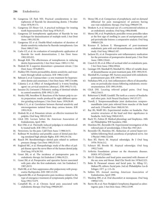 30. Gangerosa LP, Park NH. Practical considerations in ion-
tophoresis of ﬂuoride for desensitizing dentin. J Prosthet
Dent 1978;39:173.
31. Gangerosa LP, Heuer GA. A practical technique for treating
tooth hypersensitivity. Dent Surg 1978;55:37.
32. Gangerosa LP. Iontophoretic application of ﬂuoride by tray
technique for desensitization of multiple teeth. J Am Dent
Assoc 1981;102:50.
33. Gangerosa LP, et al. Double-blind evaluation of duration of
dentin sensitivity reduction by ﬂuoride iontophoresis. Gen
Dent 1989;37:361.
34. Carlo GT, et al. An evaluation of iontophoretic application of
ﬂuoride for tooth desensitization. J Am Dent Assoc
1982;105:452.
35. Brough KM. The effectiveness of iontophoresis in reducing
dentin hypersensitivity. J Am Dent Assoc 1985;111:761.
36. Hodosh M. A superior desensitizer—potassium nitrate. J Am
Dent Assoc 1974;88:831.
37. Pashley DH. Dentin permeability, dentin sensitivity, and treat-
ment through tubule occlusion. JOE 1986;12:465.
38. Bahram J, et al. Cyanoacrylate—a new treatment for hypersen-
sitive dentin and cementum. J Am Dent Assoc 1987;114:486.
39. Calamia J, et al. Effect of Amalgambond (a 4-meta bonding
agent) on cervical sensitivity [abstract]. JDR 1992;71:132.
40. Ianzano JA, Gwinnett J. Polymeric sealing of dentinal tubules
to control sensitivity. JDR 1992;71:205.
41. Stanley HR, Swerdlow H. Reactions of the human pulp to cav-
ity preparation: results produced by eight different opera-
tive grinding techniques. J Am Dent Assoc 1959;58:49.
42. Hahn C-L, et al. Correlation between thermal sensitivity and
microorganisms isolated from deep carious lesions. JOE
1993;19:26.
43. Hodosh M, et al. Potassium nitrate: an effective treatment for
pulpitis. Oral Surg 1983;55:419.
44. Glick DH. Lecture before the American Association of
Endodontists, April 1983.
45. Kier DM, et al. Thermally induced pulpalgia in endodontical-
ly treated teeth. JOE 1991;17:38.
46. Newsviews. Ice the pain. Calif Dent Assoc J 1988;16:51.
47. Kollman W. Incidence and possible causes of dental pain dur-
ing simulated high altitude ﬂights. JOE 1993;19:154.
48. Rauch JW. Barodontologia—dental pain related to ambient
pressure change. Gen Dent 1985;33:313.
49. England MC, et al. Histopathologic study of the effect of pul-
pal disease upon the nerve ﬁbers of the human dental pulp.
Oral Surg 1974;38:783.
50. Genet JM, et al. The incidence of postoperative pain in
endodontic therapy. Int Endodont J 1986;19:221.
51. Genet JM, et al. Preoperative and operative factors associated
with pain after the ﬁrst endodontic visit. Int Endodont J
1987;20:53.
52. Flath RK, et al. Pain suppression after pulpectomy with preop-
erative ﬂurbiprofen. JOE 1987;13:339.
53. Oguntebi BR, et al. Postoperative pain incidence related to the
type of emergency treatment of symptomatic pulpitis. Oral
Surg 1992;73:479.
54. Campbell RL, et al. Chronic facial pain associated with
endodontic therapy. Oral Surg 1990;69:287.
286 Endodontics
55. Morse DR, et al. Comparison of prophylactic and on-demand
diﬂunisal for pain management of patients having
one-visit endodontic therapy. Oral Surg 1990;69:729.
56. Moskow A, et al. Intracanal use of a corticosteroid solution as
an endodontic anodyne. Oral Surg 1984;58:600.
57. Morse DR, et al. Prophylactic penicillin versus penicillin taken
at the ﬁrst sign of swelling in cases of asymptomatic pul-
pal-periradicular lesions: a comparative analysis. Oral Surg
1988;65:228.
58. Krasner P, Jackson E. Management of post-treatment
endodontic pain with oral dexamethasone: a double-blind
study. Oral Surg 1986;62:187.
59. Jackson EL, et al. Preoperative anti-inﬂammatory medication
for the prevention of postoperative dental pain. J Am Dent
Assoc 1989;119:641.
60. Creech JL III, et al. Effect of occlusal relief on endodontic pain.
J Am Dent Assoc 1984;109:64.
61. Liesinger LW, Marshall FJ, Marshall JG. Effect of variable doses
of dexamethasone on post-treatment pain. JOE 1993;19:35.
62. Marshall JG, Liesinger AW. Factors associated with endodontic
posttreatment pain. JOE 1993;19:573.
63. Nobuhara WK, et al. Anti-inﬂammatory effects of dexametha-
sone on periradicular tissues following endodontic overin-
strumentation. JOE 1993;19:501.
64. Glick DH. Locating referred pulpal pains. Oral Surg
1962;15:613.
65. Robertson S, Wolff, Goodell. The teeth as a source of headache
and other pain. Arch Neurol Psychiatry 1947;57:277.
66. Travell, J. Temporomandibular joint dysfunction: temporo-
mandibular joint pain referred from muscles of the head
and neck. J Prosthet Dent 1960;10:745.
67. Ray BS, Wolff HG. Experimental studies on headache. Pain
sensitive structures of the head and their signiﬁcance in
headache. Arch Surg 1940;41:813.
68. Ruch TC, Fulton JF. Medical physiology and biophysics. 18th
ed. Philadelphia: WB Saunders; 1960.
69. Hutchins HC, Reynolds OE. Experimental investigation of the
referred pain of aerodontalgia. J Dent Res 1947;26:3.
70. Reynolds OE, Hutchins HC. Reduction of central hyper-irri-
tability following block anesthesia of peripheral nerve. Am
J Physiol 1948;152:658.
71. Rees RT, Harris M. Atypical odontalgia. Br J Oral Surg
1978–79;16:212.
72. Schnurr RF, Brooke RI. Atypical odontolgia. Oral Surg
1992;73:445.
73. Arthritis Foundation: primer on the rheumatic diseases.
JAMA 1973;224:663.
74. Birt D. Headaches and head pains associated with diseases of
the ear, nose and throat. Med Clin North Am 1978;62:523.
75. Boles R. Paranasal sinuses and facial pain. In: Alling CC,
Mahan PE, editors. Facial pain. 2nd ed. Philadelphia: Lea &
Febiger; 1977. p. 115–34.
76. Selden HS. Annual meeting, American Association of
Endodontists, April 1990.
77. Wardrop RW, et al. Oral discomfort at menopause. Oral Surg
1989;67:535.
78. Bavitz JB, et al. Non-Hodgkin’s lymphoma disguised as odon-
togenic pain. J Am Dent Assoc 1992;123:99.
 