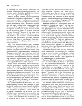 an insulating base under metallic restorations will
materially reduce most hypersensitivity. Moreover, this
sensation usually diminishes gradually as irritation
dentin builds to protect the dental pulp.
There is, however, another source of continuing
irritation often overlooked—microleakage.17 Virtually
every restoration placed—amalgam, resin, cemented
restorations—will share some degree of microleakage
around and under the ﬁlling. The bacteria collected
here will again produce acidic irritants that could
affect the pulp through the dentinal ﬂuid. The result-
ing degree of sensitivity will, in great measure, depend
on the presence or absence of a smear layer that
obstructs the tubuli.17 Removal of the smear layer
(which is very fragile to acids such as those found in
soda drinks and fruit juices) and its replacement with
one of the new resin bonding agents will materially
overcome the problem of microleakage. These adhe-
sives have been shown to be a substitute for an insu-
lating cement base.
Since a true hyperreactive pulp is not a pathologic
condition, it may continue to be sensitive for years, act-
ing as a distress signal, warning against insult to a partic-
ular tooth. The patient learns to avoid the involved tooth
and often becomes a unilateral masticator in the process.
The pulp seems well able to accept constant insult, and
the statement that long-standing“hyperemia”eventually
terminates in pulp inﬂammation and death is patently
false. Apparently, something more than hypersensitivity
or hyperemia must be present to lead to necrosis. One
would suspect inﬂammation and/or infection.
Recent interest in eliminating dentinal hypersensi-
tivity has stimulated the revival or development of a
number of modalities—physiologic, chemical, or
mechanical in nature. Physiologic methods are rem-
ineralization of the dentinal tubulii from the “calcium
phosphate-carbohydrate-protein complex”in the saliva
and/or from the formation of irritation dentin from
the pulp. Both of these techniques can take place natu-
rally over long periods of time, but artiﬁcially stimulat-
ing salivary ﬂow and/or pulp activity are too time con-
suming and painful to be practical.18
For chemical/mechanical obstruction, “the ideal
desensitizing agent should be non-irritating to the pulp;
be relatively painless on application; be easily applied; be
rapid in action; have long-term or permanent effective-
ness; and produce no staining.”19 Krauser pointed out
the obverse, “that an agent may be effective (1) in one
individual but not in another, (2) on one tooth but not
on others, and (3) against one stimuli but not others.”20
“Various agents have been used in attempts to seal
the peripheral ends of tubules in sensitive dentin.”18
264 Endodontics
Agents that have been tried and found wanting are cal-
cium hydroxide, formalin, and silver nitrate.
Tubule-sealing agents that have proved successful are
potassium oxalate, strontium chloride, sodium and
stannous ﬂuoride, and the resins, including the new
adhesives. Another approach, using potassium nitrate,
blocks sensory nerve activity at the pulpal end of the
tubules by altering the excitability of the nerves.
Potassium oxalate as a desensitizing agent was
developed by Greenhill and Pashley.21 It is sold com-
mercially as PROTECT (John O. Butler Co., Chicago,
Ill.). Applying potassium oxalate to the dentin surface,
which, in turn, produces “calcium oxalate crystals of
different particle sizes within the dentinal tubules, is a
means of obstructing the tubules’ apertures (Figure 7-
6).” “Calcium oxalate is poorly soluble and is formed
when the potassium oxalate contacts the calcium ions
in the dentinal ﬂuid.”18 A single-dose applicator per-
mits pinpoint delivery, to the sensitive area, of
monopotassium-monohydrogen oxalate. Although the
degree and duration of relief will vary from patient to
patient, the effectiveness of a single application by the
dentist can last up to 6 months.
One rather crude study was less than enthusiastic
about oxalate dentin desensitization after 3 months
using a monopotassium-monohydrogen oxalate
agent,22 whereas a more sophisticated American and
two Japanese reports conveyed a good impression of
the oxalate solution for densensitization.23–25
Strontium chloride is contained in two toothpastes
on the market, Sensodyne (Block Drug Co., Jersey City,
N.J.) and Thermadent (Mentholatum Co., Buffalo,
N.Y.). Strontium combines “with phosphate in the
dentinal ﬂuid and exchanging for calcium in the
hydroxyapatite of the dentinal tubule walls may pro-
duce strontium phosphate crystals and dentinal tubules
closure.”18 Goodman believes that the strontium ion
alters neural transmission, which may account for the
immediate improvement in relieving sensitivity.26
Strontium may also stimulate the formation of irrita-
tion dentin, and it has been reported “as well to bind to
the matrix of the tubule, thus reducing its radius.”27
The ﬂuorides, sodium and stannous, have been used
as desensitizing agents longer than any of the other min-
eral salts. Initially, sodium ﬂuoride was used in paste
form (33%) and burnished into the sensitive areas.
Repeated applications were necessary. Neither stannous
nor sodium ﬂuoride anticaries rinses or toothpastes,
however, are particularly effective desensitizers.
Goodman has stated that, “Fluoride is thought to
work by reaction between the ﬂuoride ion and ionized
calcium in the tubular ﬂuid to form an insoluble calci-
 