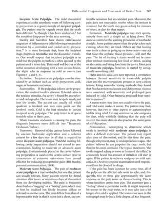 Differential Diagnosis and Treatment of Dental Pain 267
Incipient Acute Pulpalgia. The mild discomfort
experienced as the anesthetic wears off following cavi-
ty preparation is a good example of incipient pulpal-
gia. The patient may be vaguely aware that the tooth
feels different, “as though it has been worked on,” but
the sensation disappears by the next morning.
Stanley and Swerdlow have shown extravascular
migration of inﬂammatory cells following even modest
irritation by a controlled and cooled cavity prepara-
tion.41 It is most fortunate that, from the incipient
stage, pulpitis is reversible, and the discomfort vanish-
es. One would suspect that incipient pulpalgia is so
mild that the pulpitis it predicts is often ignored by the
patient until it is too late. This could well be true of the
initial sensation developing with a new carious lesion,
the slight ache in response to cold or sweets (see
Figures 6–2 and 6–3).
Excitation. Incipient acute pulpalgia must be stim-
ulated by an irritant such as cavity preparation, cold,
sugar, or traumatic occlusion.
Examination. If the pulpalgia follows cavity prepa-
ration, the involved tooth is obvious. If dental caries is
the noxious stimulus, the cavity is found by an explor-
er and radiographs. The lesion may be quite small, just
into the dentin. The patient can usually tell which
quadrant is involved and may even point out the
involved tooth. Cold is the best stimulus to initiate
incipient acute pulpalgia. The pulp tester is of ques-
tionable value in these cases.
When traumatic occlusion is causing the pain, the
diagnosis becomes more difficult (see “Traumatic
Occlusion,” below).
Treatment. Removal of the carious lesion followed
by calcium hydroxide application and a sedative
cement for a few days may be all that is required to
arrest incipient acute pulpalgia. Watchful waiting fol-
lowing cavity preparation should not extend to pro-
crastination, leading to moderate or advanced acute
pulpalgia. Corticosteroids placed in the cavity follow-
ing preparation or used on the dentin surface prior to
cementation of extensive restorations have proved
effective for reducing postoperative pain (HR Stanley,
personal communication, 1984).
Moderate Acute Pulpalgia. The pain of moderate
acute pulpalgia is a true toothache, but one the patient
can usually tolerate. Many patients report for dental
attention after hours, or sometimes days, of discomfort
from the developing pulpitis. The pain is frequently
described as a “nagging” or a “boring” pain, which may
at ﬁrst be localized but ﬁnally becomes diffuse or
referred to another area. The pain differs from that of a
hyperreactive pulp in that it is not just a short, uncom-
fortable sensation but an extended pain. Moreover, the
pain does not necessarily resolve when the irritant is
removed, but the tooth may go on aching for minutes
or hours, or days for that matter.
Excitation. Moderate pulpalgia may start sponta-
neously from such a simple act as lying down. This
alone accounts for the seeming prevalence of toothache
at night. Some patients report that the pulp aches each
evening, when they are tired. Others say that leaning
over to tie a shoe or going up or down stairs—any act
that raises the cephalic blood pressure—will start the
pain. The list of inciting irritants would not be com-
plete without mentioning hot food or drink, sucking
on the cavity, and biting food into the cavity. Most pain
of moderate pulpalgia, however, is started by eating,
usually something cold.
Hahn and his associates have reported a correlation
between thermal sensitivity in irreversible pulpitis
cases and the microorganisms present in deep carious
lesions. Using anaerobic testing methods, they found
that Fusobacterium nucleatum and Actinomyces viscosus
were associated with sensitivity and prolonged pain
induced by cold. Other bacteria produced heat-sensi-
tive responses.42
A warm water rinse does not usually relieve the pain,
and cold water makes it worse. The patient may ﬁnd,
however, that two or three aspirin or acetaminophen
tablets bring relief. He may continue to take analgesics
for days, while wishfully thinking that the pulp will
recover. Too many dentists also practice this same game
of self-deception.
Examination. Attempting to determine which
tooth is involved with moderate acute pulpalgia is
often a difficult experience. The patient may report
after days of discomfort, and by this time the pain,
though still present, may be widespread and vague. The
patient believes he can pinpoint the exact tooth, but
then he becomes confused. The typical statement, “the
tooth stopped aching as soon as I entered the office,” is
commonly heard. No amount of irritation will start it
again. If the patient is on heavy analgesics or mild nar-
cotics, it is best to postpone examination until respons-
es will not be clouded by drugs.
If the pain has been constant for some time, all of
the pulps on the affected side seem to ache, and, fre-
quently, two or three give approximately the same
response to the pulp tester or thermal testing. This is
where intuition comes into play. The examiner gets a
“feeling” about a particular tooth. It might respond a
bit sooner to the pulp tester, or it may ache just a bit
longer after cold is applied. The restoration seen in the
radiograph may be just a little deeper. All too frequent-
 