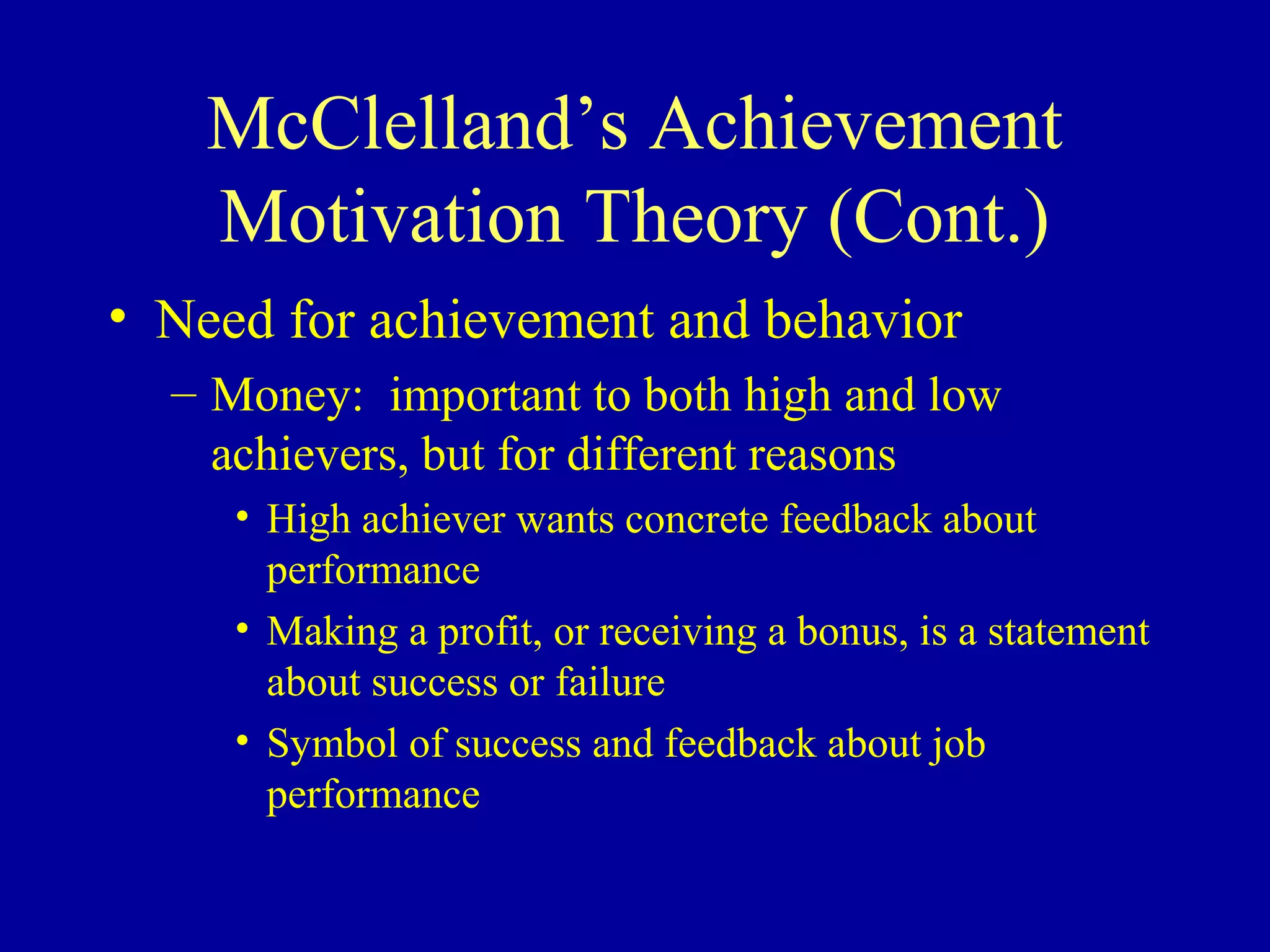 McClelland’s Achievement
Motivation Theory (Cont.)
• Need for achievement and behavior
– Money: important to both high and low
achievers, but for different reasons
• High achiever wants concrete feedback about
performance
• Making a profit, or receiving a bonus, is a statement
about success or failure
• Symbol of success and feedback about job
performance
 