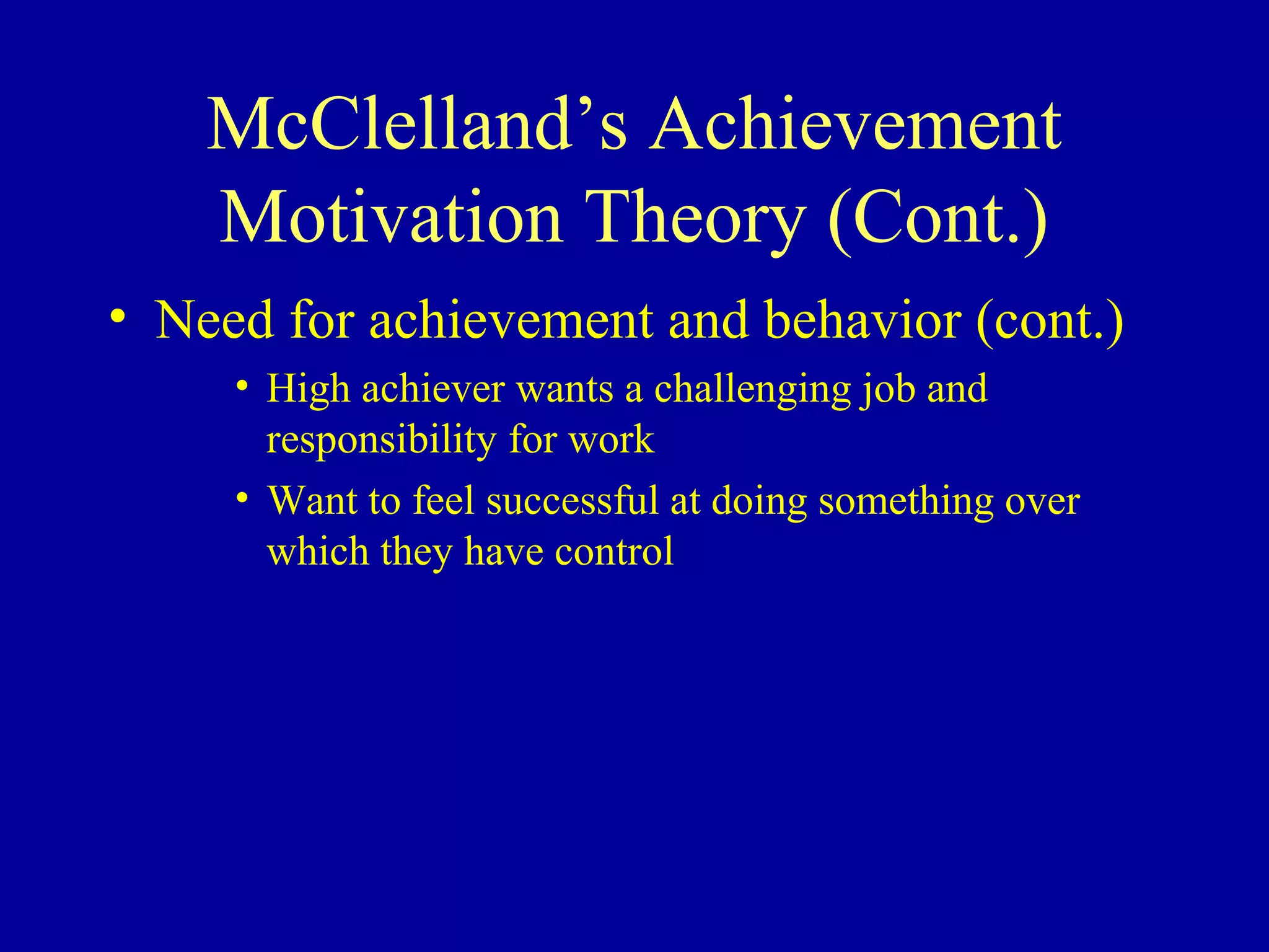 McClelland’s Achievement
Motivation Theory (Cont.)
• Need for achievement and behavior (cont.)
• High achiever wants a challenging job and
responsibility for work
• Want to feel successful at doing something over
which they have control
 