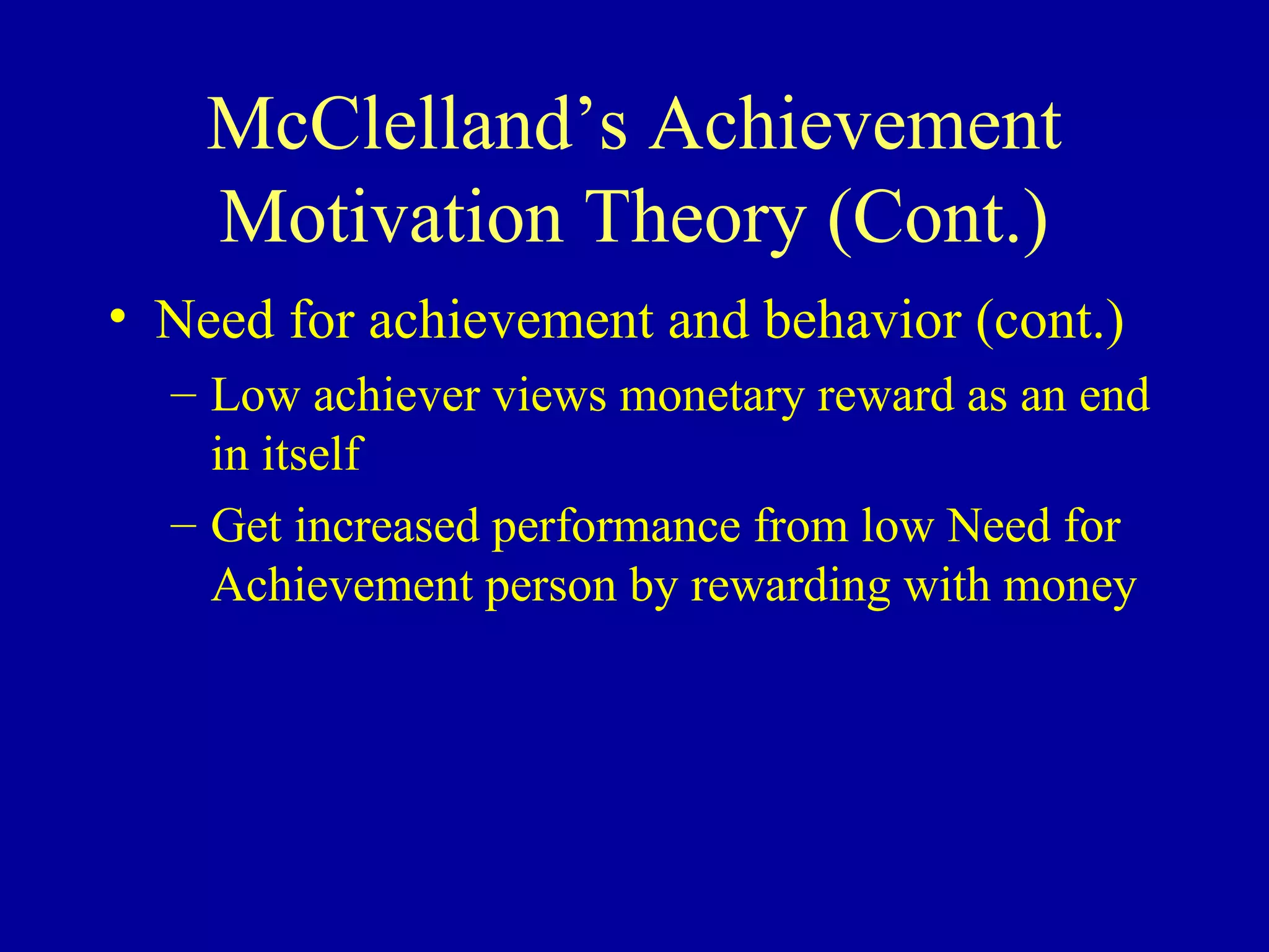 McClelland’s Achievement
Motivation Theory (Cont.)
• Need for achievement and behavior (cont.)
– Low achiever views monetary reward as an end
in itself
– Get increased performance from low Need for
Achievement person by rewarding with money
 