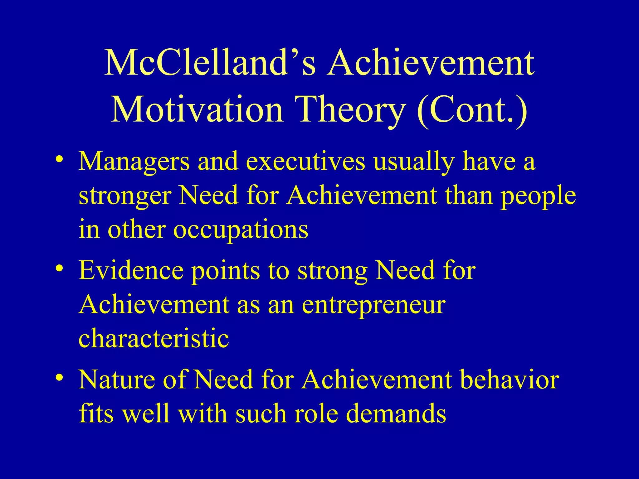 McClelland’s Achievement
Motivation Theory (Cont.)
• Managers and executives usually have a
stronger Need for Achievement than people
in other occupations
• Evidence points to strong Need for
Achievement as an entrepreneur
characteristic
• Nature of Need for Achievement behavior
fits well with such role demands
 