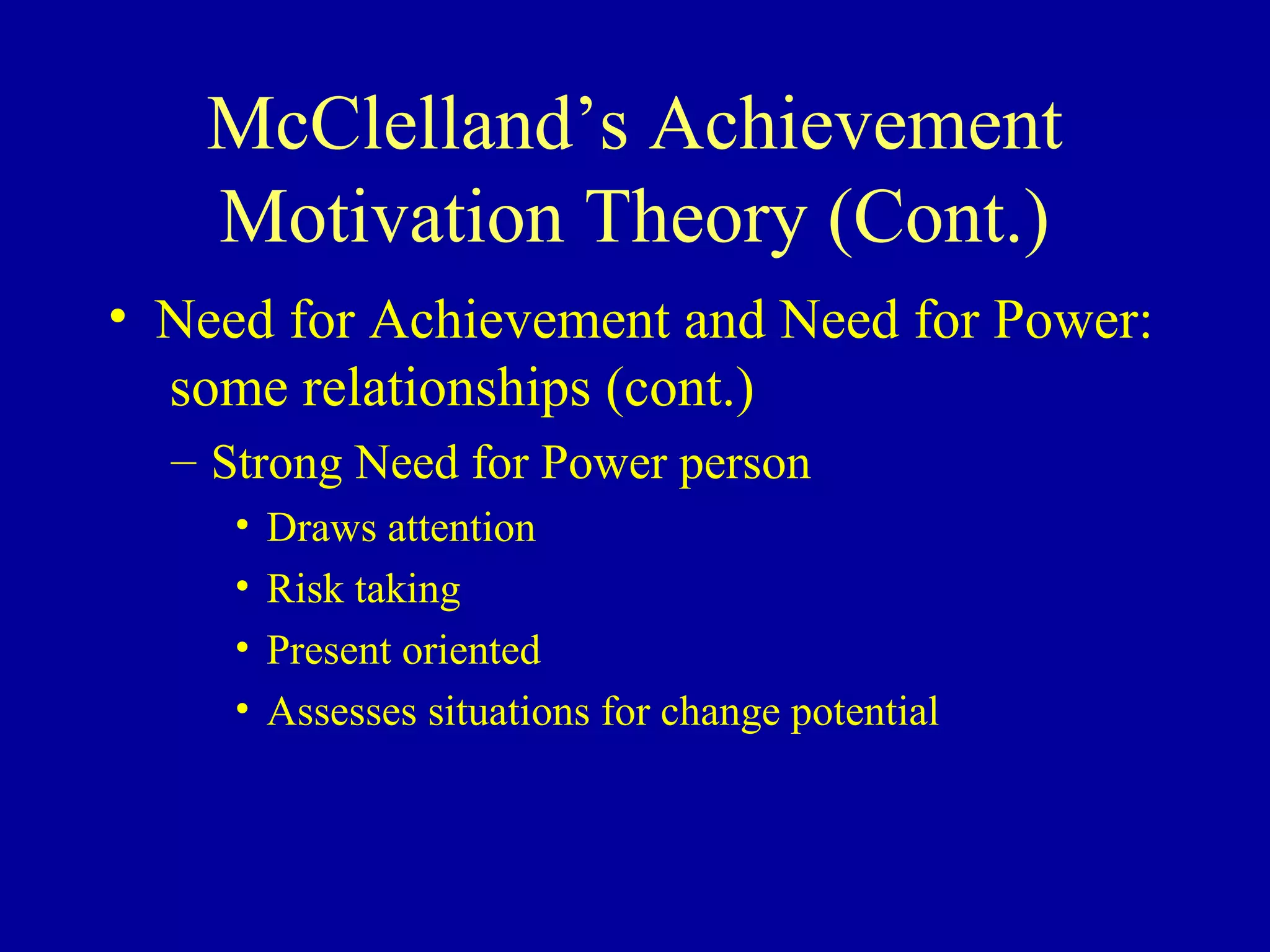 McClelland’s Achievement
Motivation Theory (Cont.)
• Need for Achievement and Need for Power:
some relationships (cont.)
– Strong Need for Power person
• Draws attention
• Risk taking
• Present oriented
• Assesses situations for change potential
 