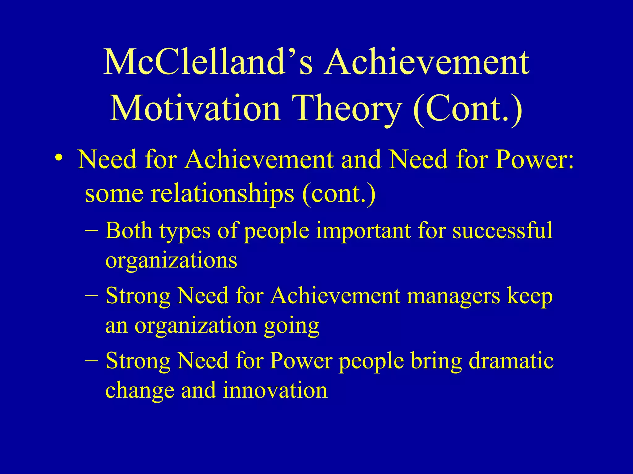 McClelland’s Achievement
Motivation Theory (Cont.)
• Need for Achievement and Need for Power:
some relationships (cont.)
– Both types of people important for successful
organizations
– Strong Need for Achievement managers keep
an organization going
– Strong Need for Power people bring dramatic
change and innovation
 