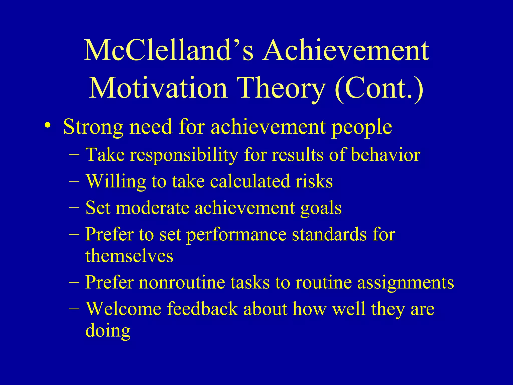 McClelland’s Achievement
Motivation Theory (Cont.)
• Strong need for achievement people
– Take responsibility for results of behavior
– Willing to take calculated risks
– Set moderate achievement goals
– Prefer to set performance standards for
themselves
– Prefer nonroutine tasks to routine assignments
– Welcome feedback about how well they are
doing
 
