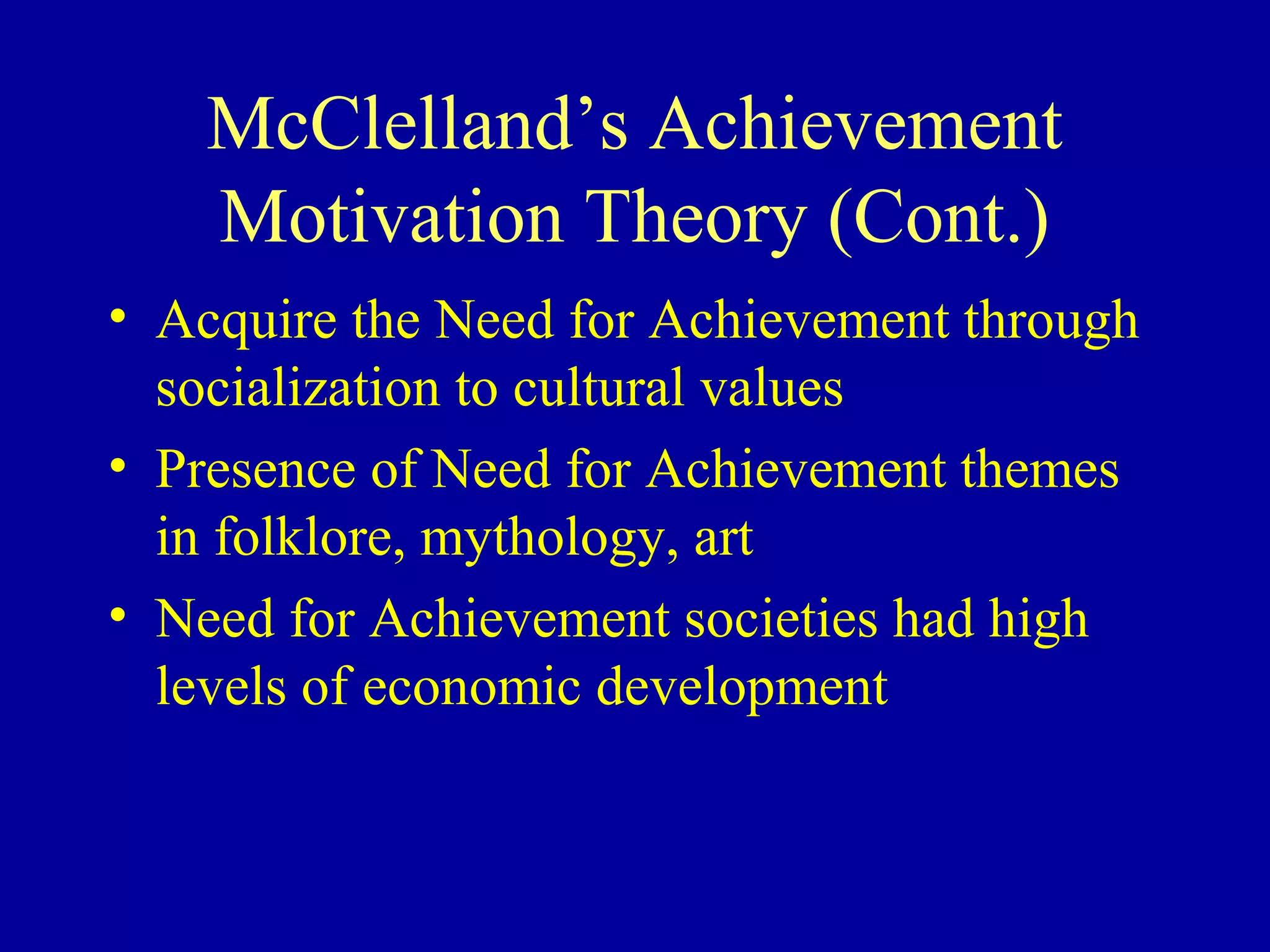 McClelland’s Achievement
Motivation Theory (Cont.)
• Acquire the Need for Achievement through
socialization to cultural values
• Presence of Need for Achievement themes
in folklore, mythology, art
• Need for Achievement societies had high
levels of economic development
 