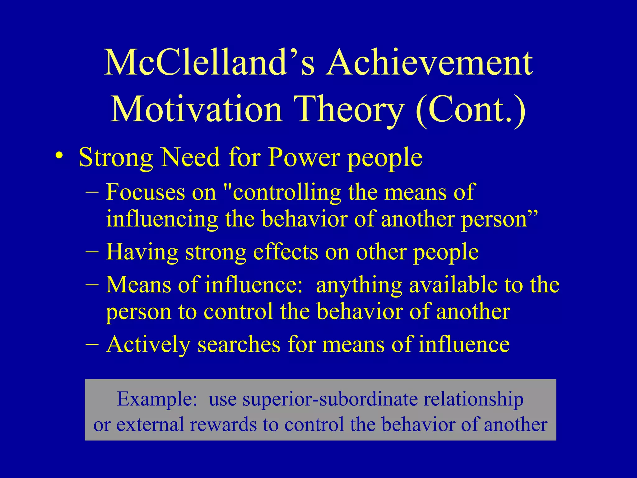 McClelland’s Achievement
Motivation Theory (Cont.)
• Strong Need for Power people
– Focuses on "controlling the means of
influencing the behavior of another person”
– Having strong effects on other people
– Means of influence: anything available to the
person to control the behavior of another
– Actively searches for means of influence
Example: use superior-subordinate relationship
or external rewards to control the behavior of another
 